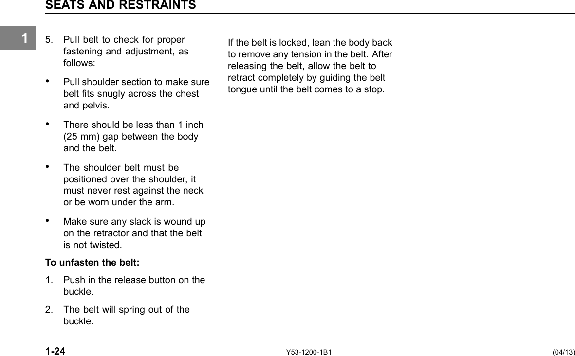 1 SEATS AND RESTRAINTS 5. Pull belt to check for proper fastening and adjustment, as follows: • Pull shoulder section to make sure belt ts snugly across the chest and pelvis. • There should be less than 1 inch (25 mm) gap between the body and the belt. • The shoulder belt must be positioned over the shoulder, it must never rest against the neck or be worn under the arm. • Make sure any slack is wound up on the retractor and that the belt is not twisted. To unfasten the belt: 1. Push in the release button on the buckle. 2. The belt will spring out of the buckle. If the belt is locked, lean the body back to remove any tension in the belt. After releasing the belt, allow the belt to retract completely by guiding the belt tongue until the belt comes to a stop. 1-24 Y53-1200-1B1 (04/13) 