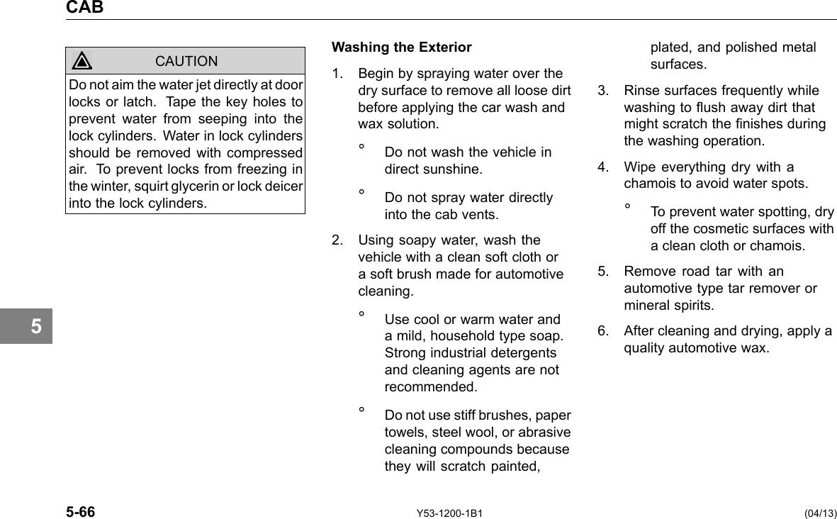 CAB 5 CAUTION Do not aim the water jet directly at door locks or latch. Tape the key holes to prevent water from seeping into the lock cylinders. Water in lock cylinders should be removed with compressed air. To prevent locks from freezing in the winter, squirt glycerin or lock deicer into the lock cylinders. Washing the Exterior 1. Begin by spraying water over the dry surface to remove all loose dirt before applying the car wash and wax solution. ° Do not wash the vehicle in direct sunshine. ° Do not spray water directly into the cab vents. 2. Using soapy water, wash the vehicle with a clean soft cloth or a soft brush made for automotive cleaning. ° Use cool or warm water and a mild, household type soap. Strong industrial detergents and cleaning agents are not recommended. ° Do not use stiff brushes, paper towels, steel wool, or abrasive cleaning compounds because they will scratch painted, plated, and polished metal surfaces. 3. Rinse surfaces frequently while washing to ush away dirt that might scratch the nishes during the washing operation. 4. Wipe everything dry with a chamois to avoid water spots. ° To prevent water spotting, dry off the cosmetic surfaces with a clean cloth or chamois. 5. Remove road tar with an automotive type tar remover or mineral spirits. 6. After cleaning and drying, apply a quality automotive wax. 5-66 Y53-1200-1B1 (04/13) 