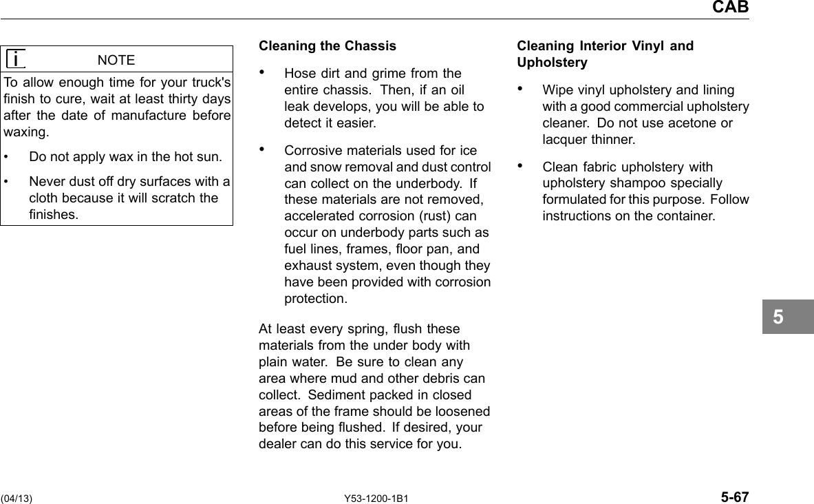 CAB NOTE To allow enough time for your truck&apos;s nish to cure, wait at least thirty days after the date of manufacture before waxing. • Do not apply wax in the hot sun. • Never dust off dry surfaces with a cloth because it will scratch the nishes. Cleaning the Chassis • Hose dirt and grime from the entire chassis. Then, if an oil leak develops, you will be able to detect it easier. • Corrosive materials used for ice and snow removal and dust control can collect on the underbody. If these materials are not removed, accelerated corrosion (rust) can occur on underbody parts such as fuel lines, frames, oor pan, and exhaust system, even though they have been provided with corrosion protection. At least every spring, ush these materials from the under body with plain water. Be sure to clean any area where mud and other debris can collect. Sediment packed in closed areas of the frame should be loosened before being ushed. If desired, your dealer can do this service for you. Cleaning Interior Vinyl and Upholstery • Wipe vinyl upholstery and lining with a good commercial upholstery cleaner. Do not use acetone or lacquer thinner. • Clean fabric upholstery with upholstery shampoo specially formulated for this purpose. Follow instructions on the container. 5 (04/13) Y53-1200-1B1 5-67 