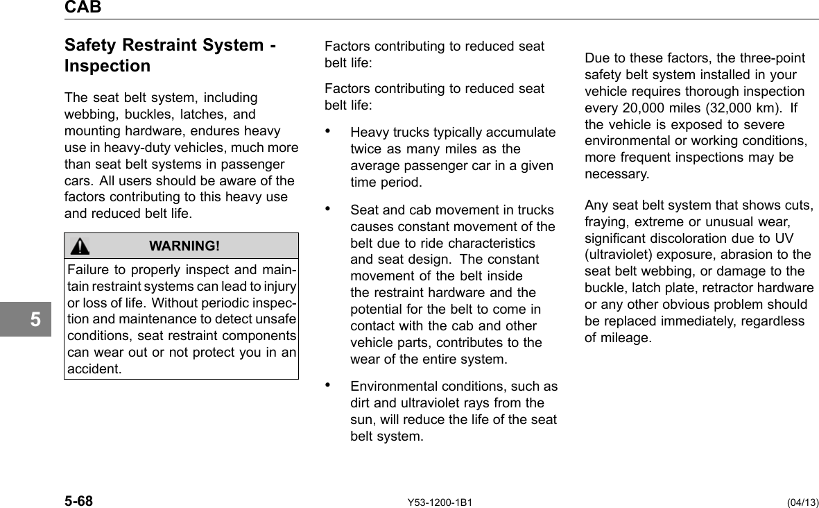 CAB 5 Safety Restraint System -Inspection The seat belt system, including webbing, buckles, latches, and mounting hardware, endures heavy use in heavy-duty vehicles, much more than seat belt systems in passenger cars. All users should be aware of the factors contributing to this heavy use and reduced belt life. WARNING! Failure to properly inspect and main-tain restraint systems can lead to injury or loss of life. Without periodic inspec-tion and maintenance to detect unsafe conditions, seat restraint components can wear out or not protect you in an accident. Factors contributing to reduced seat belt life: Factors contributing to reduced seat belt life: • Heavy trucks typically accumulate twice as many miles as the average passenger car in a given time period. • Seat and cab movement in trucks causes constant movement of the belt due to ride characteristics and seat design. The constant movement of the belt inside the restraint hardware and the potential for the belt to come in contact with the cab and other vehicle parts, contributes to the wear of the entire system. • Environmental conditions, such as dirt and ultraviolet rays from the sun, will reduce the life of the seat belt system. Due to these factors, the three-point safety belt system installed in your vehicle requires thorough inspection every 20,000 miles (32,000 km). If the vehicle is exposed to severe environmental or working conditions, more frequent inspections may be necessary. Any seat belt system that shows cuts, fraying, extreme or unusual wear, signicant discoloration due to UV (ultraviolet) exposure, abrasion to the seat belt webbing, or damage to the buckle, latch plate, retractor hardware or any other obvious problem should be replaced immediately, regardless of mileage. 5-68 Y53-1200-1B1 (04/13) 