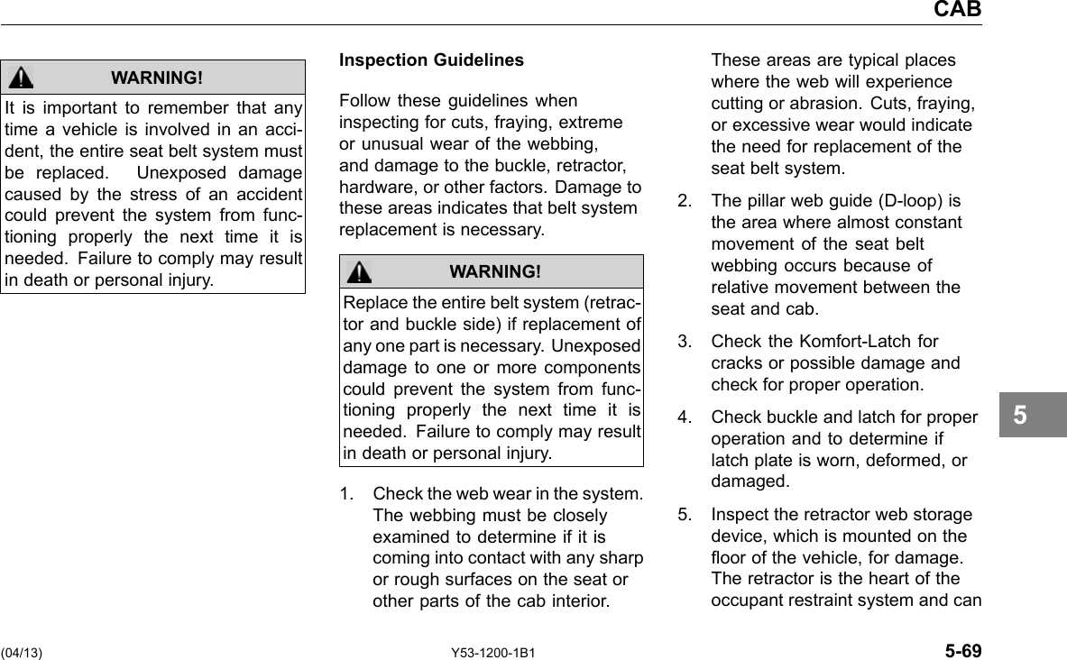 CAB WARNING! It is important to remember that any time a vehicle is involved in an acci-dent, the entire seat belt system must be replaced. Unexposed damage caused by the stress of an accident could prevent the system from func-tioning properly the next time it is needed. Failure to comply may result in death or personal injury. Inspection Guidelines Follow these guidelines when inspecting for cuts, fraying, extreme or unusual wear of the webbing, and damage to the buckle, retractor, hardware, or other factors. Damage to these areas indicates that belt system replacement is necessary. WARNING! Replace the entire belt system (retrac-tor and buckle side) if replacement of any one part is necessary. Unexposed damage to one or more components could prevent the system from func-tioning properly the next time it is needed. Failure to comply may result in death or personal injury. 1. Check the web wear in the system. The webbing must be closely examined to determine if it is coming into contact with any sharp or rough surfaces on the seat or other parts of the cab interior. These areas are typical places where the web will experience cutting or abrasion. Cuts, fraying, or excessive wear would indicate the need for replacement of the seat belt system. 2. The pillar web guide (D-loop) is the area where almost constant movement of the seat belt webbing occurs because of relative movement between the seat and cab. 3. Check the Komfort-Latch for cracks or possible damage and check for proper operation. 4. Check buckle and latch for proper operation and to determine if latch plate is worn, deformed, or damaged. 5. Inspect the retractor web storage device, which is mounted on the oor of the vehicle, for damage. The retractor is the heart of the occupant restraint system and can 5 (04/13) Y53-1200-1B1 5-69 