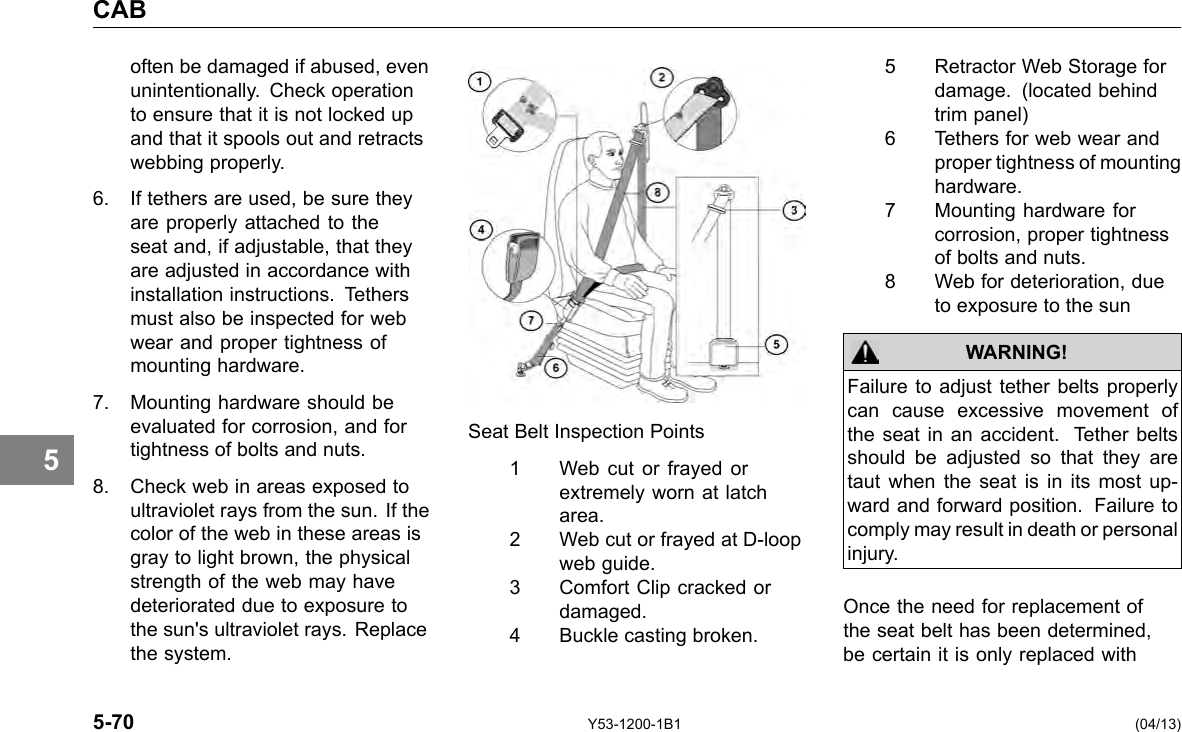 CAB 5 often be damaged if abused, even unintentionally. Check operation to ensure that it is not locked up and that it spools out and retracts webbing properly. 6. If tethers are used, be sure they are properly attached to the seat and, if adjustable, that they are adjusted in accordance with installation instructions. Tethers must also be inspected for web wear and proper tightness of mounting hardware. 7. Mounting hardware should be evaluated for corrosion, and for tightness of bolts and nuts. 8. Check web in areas exposed to ultraviolet rays from the sun. If the color of the web in these areas is gray to light brown, the physical strength of the web may have deteriorated due to exposure to the sun&apos;s ultraviolet rays. Replace the system. Seat Belt Inspection Points 1 Web cut or frayed or extremely worn at latch area. 2 Web cut or frayed at D-loop web guide. 3 Comfort Clip cracked or damaged. 4 Buckle casting broken. 5 Retractor Web Storage for damage. (located behind trim panel) 6 Tethers for web wear and proper tightness of mounting hardware. 7 Mounting hardware for corrosion, proper tightness of bolts and nuts. 8 Web for deterioration, due to exposure to the sun WARNING! Failure to adjust tether belts properly can cause excessive movement of the seat in an accident. Tether belts should be adjusted so that they are taut when the seat is in its most up-ward and forward position. Failure to comply may result in death or personal injury. Once the need for replacement of the seat belt has been determined, be certain it is only replaced with 5-70 Y53-1200-1B1 (04/13) 