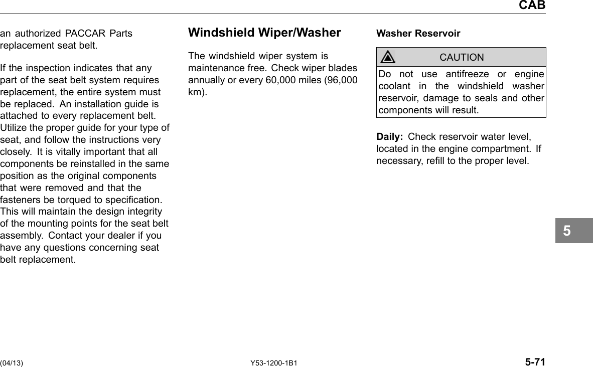 CAB an authorized PACCAR Parts replacement seat belt. If the inspection indicates that any part of the seat belt system requires replacement, the entire system must be replaced. An installation guide is attached to every replacement belt. Utilize the proper guide for your type of seat, and follow the instructions very closely. It is vitally important that all components be reinstalled in the same position as the original components that were removed and that the fasteners be torqued to specication. This will maintain the design integrity of the mounting points for the seat belt assembly. Contact your dealer if you have any questions concerning seat belt replacement. Windshield Wiper/Washer The windshield wiper system is maintenance free. Check wiper blades annually or every 60,000 miles (96,000 km). Washer Reservoir CAUTION Do not use antifreeze or engine coolant in the windshield washer reservoir, damage to seals and other components will result. Daily: Check reservoir water level, located in the engine compartment. If necessary, rell to the proper level. 5 (04/13) Y53-1200-1B1 5-71 