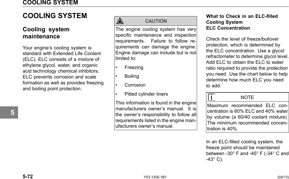 COOLING SYSTEM 5 COOLING SYSTEM Cooling system maintenance Your engine’s cooling system is standard with Extended Life Coolant (ELC). ELC consists of a mixture of ethylene glycol, water, and organic acid technology chemical inhibitors. ELC prevents corrosion and scale formation as well as provides freezing and boiling point protection. CAUTION The engine cooling system has very specic maintenance and inspection requirements. Failure to follow re-quirements can damage the engine. Engine damage can include but is not limited to: • Freezing • Boiling • Corrosion • Pitted cylinder liners This information is found in the engine manufacturers owner’s manual. It is the owner’s responsibility to follow all requirements listed in the engine man-ufacturers owner’s manual. What to Check in an ELC-lled Cooling System ELC Concentration Check the level of freeze/boilover protection, which is determined by the ELC concentration. Use a glycol refractometer to determine glycol level. Add ELC to obtain the ELC to water ratio required to provide the protection you need. Use the chart below to help determine how much ELC you need to add. NOTE Maximum recommended ELC con-centration is 60% ELC and 40% water by volume (a 60/40 coolant mixture). The minimum recommended concen-tration is 40%. In an ELC-lled cooling system, the freeze point should be maintained between -30° F and -45° F (-34° C and -43° C). 5-72 Y53-1200-1B1 (04/13) 