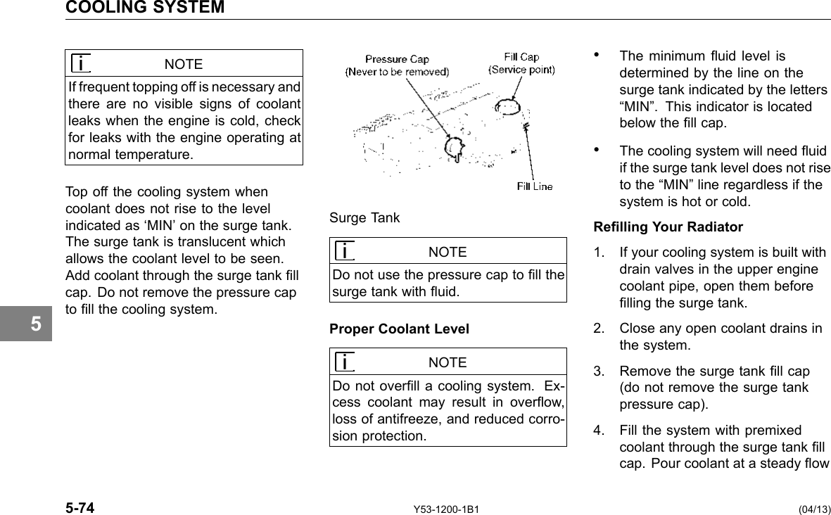 COOLING SYSTEM 5 NOTE If frequent topping off is necessary and there are no visible signs of coolant leaks when the engine is cold, check for leaks with the engine operating at normal temperature. Top off the cooling system when coolant does not rise to the level indicated as ‘MIN’ on the surge tank. The surge tank is translucent which allows the coolant level to be seen. Add coolant through the surge tank ll cap. Do not remove the pressure cap to ll the cooling system. 5-74 Surge Tank NOTE Do not use the pressure cap to ll the surge tank with uid. Proper Coolant Level NOTE Do not overll a cooling system. Ex-cess coolant may result in overow, loss of antifreeze, and reduced corro-sion protection. Y53-1200-1B1 • The minimum uid level is determined by the line on the surge tank indicated by the letters “MIN”. This indicator is located below the ll cap. • The cooling system will need uid if the surge tank level does not rise to the “MIN” line regardless if the system is hot or cold. Relling Your Radiator 1. If your cooling system is built with drain valves in the upper engine coolant pipe, open them before lling the surge tank. 2. Close any open coolant drains in the system. 3. Remove the surge tank ll cap (do not remove the surge tank pressure cap). 4. Fill the system with premixed coolant through the surge tank ll cap. Pour coolant at a steady ow (04/13) 