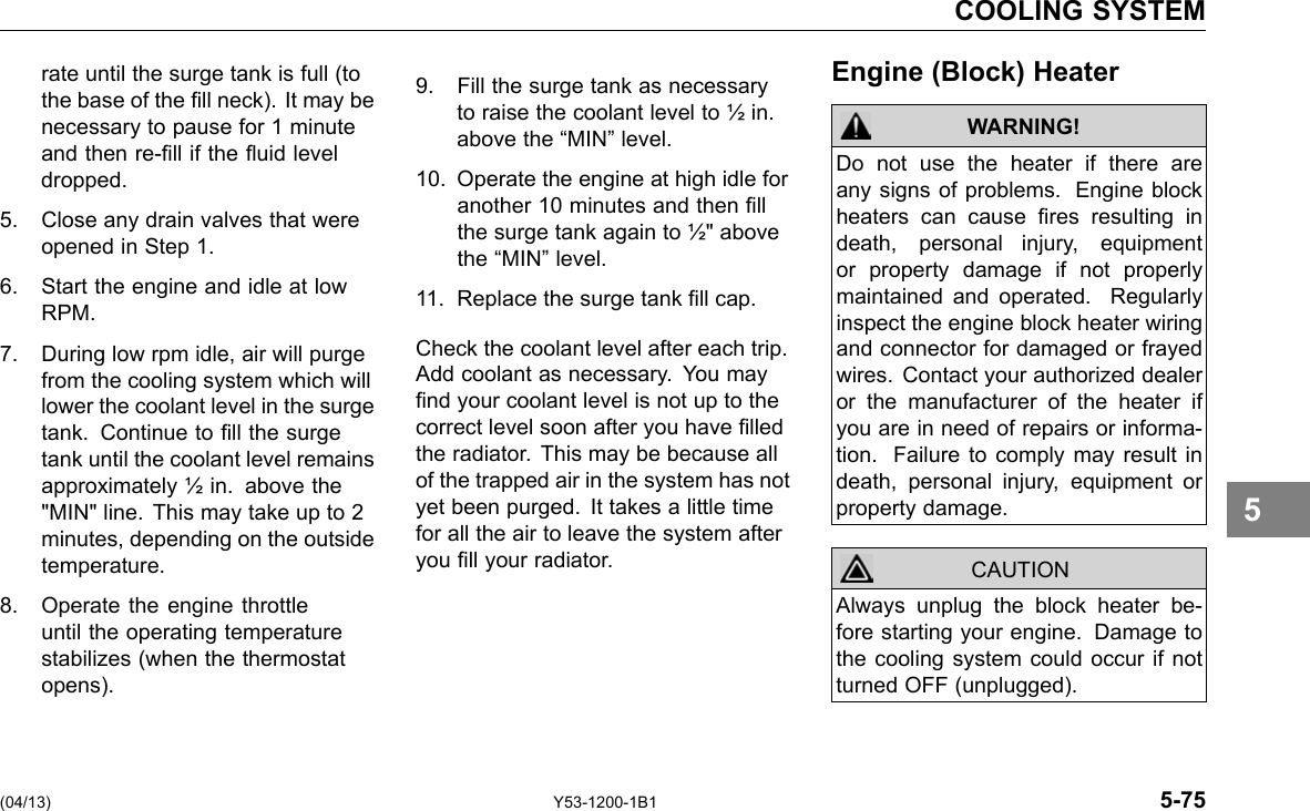 COOLING SYSTEM rate until the surge tank is full (to the base of the ll neck). It may be necessary to pause for 1 minute and then re-ll if the uid level dropped. 5. Close any drain valves that were opened in Step 1. 6. Start the engine and idle at low RPM. 7. During low rpm idle, air will purge from the cooling system which will lower the coolant level in the surge tank. Continue to ll the surge tank until the coolant level remains approximately ½ in. above the &quot;MIN&quot; line. This may take up to 2 minutes, depending on the outside temperature. 8. Operate the engine throttle until the operating temperature stabilizes (when the thermostat opens). 9. Fill the surge tank as necessary to raise the coolant level to ½ in. above the “MIN” level. 10. Operate the engine at high idle for another 10 minutes and then ll the surge tank again to ½&quot; above the “MIN” level. 11. Replace the surge tank ll cap. Check the coolant level after each trip. Add coolant as necessary. You may nd your coolant level is not up to the correct level soon after you have lled the radiator. This may be because all of the trapped air in the system has not yet been purged. It takes a little time for all the air to leave the system after you ll your radiator. Engine (Block) Heater WARNING! CAUTION Do not use the heater if there are any signs of problems. Engine block heaters can cause res resulting in death, personal injury, equipment or property damage if not properly maintained and operated. Regularly inspect the engine block heater wiring and connector for damaged or frayed wires. Contact your authorized dealer or the manufacturer of the heater if you are in need of repairs or informa-tion. Failure to comply may result in death, personal injury, equipment or property damage. Always unplug the block heater be-fore starting your engine. Damage to the cooling system could occur if not turned OFF (unplugged). 5 (04/13) Y53-1200-1B1 5-75 