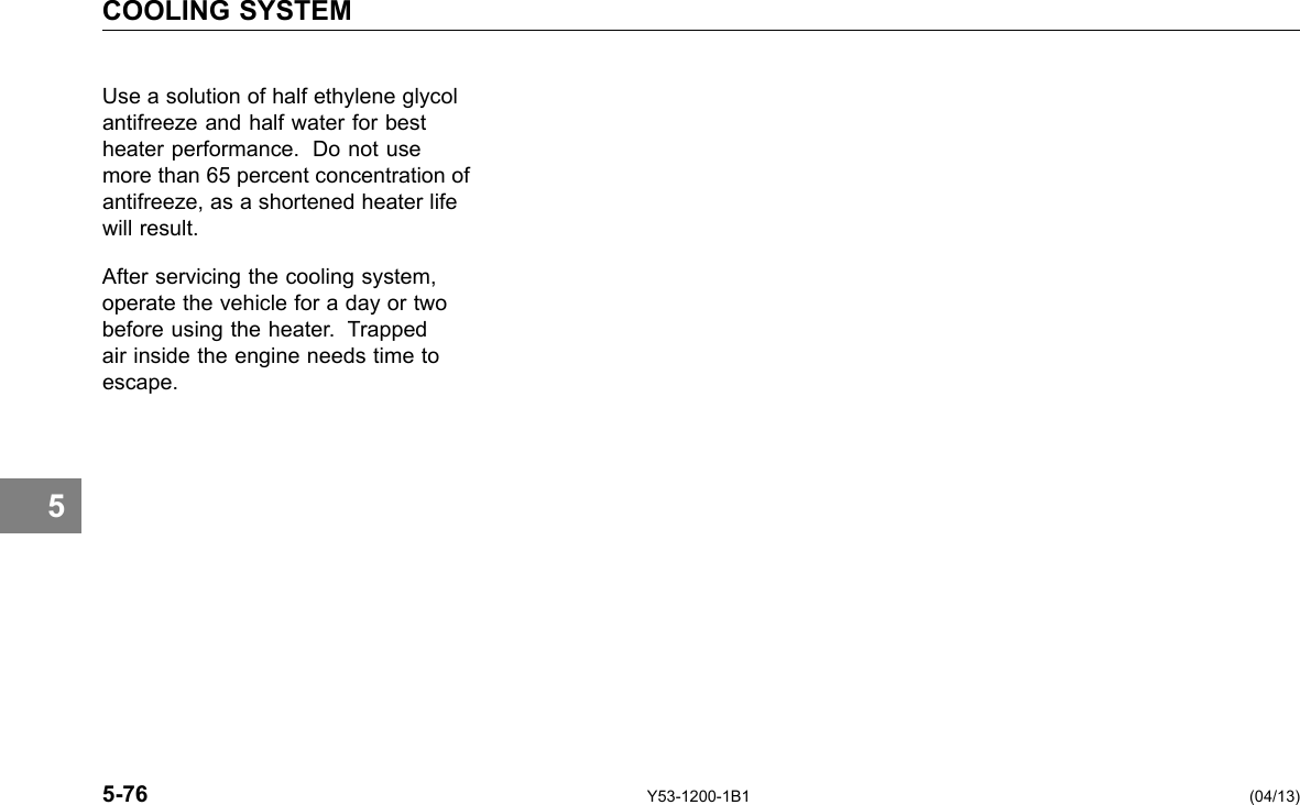 COOLING SYSTEM 5 Use a solution of half ethylene glycol antifreeze and half water for best heater performance. Do not use more than 65 percent concentration of antifreeze, as a shortened heater life will result. After servicing the cooling system, operate the vehicle for a day or two before using the heater. Trapped air inside the engine needs time to escape. 5-76 Y53-1200-1B1 (04/13) 