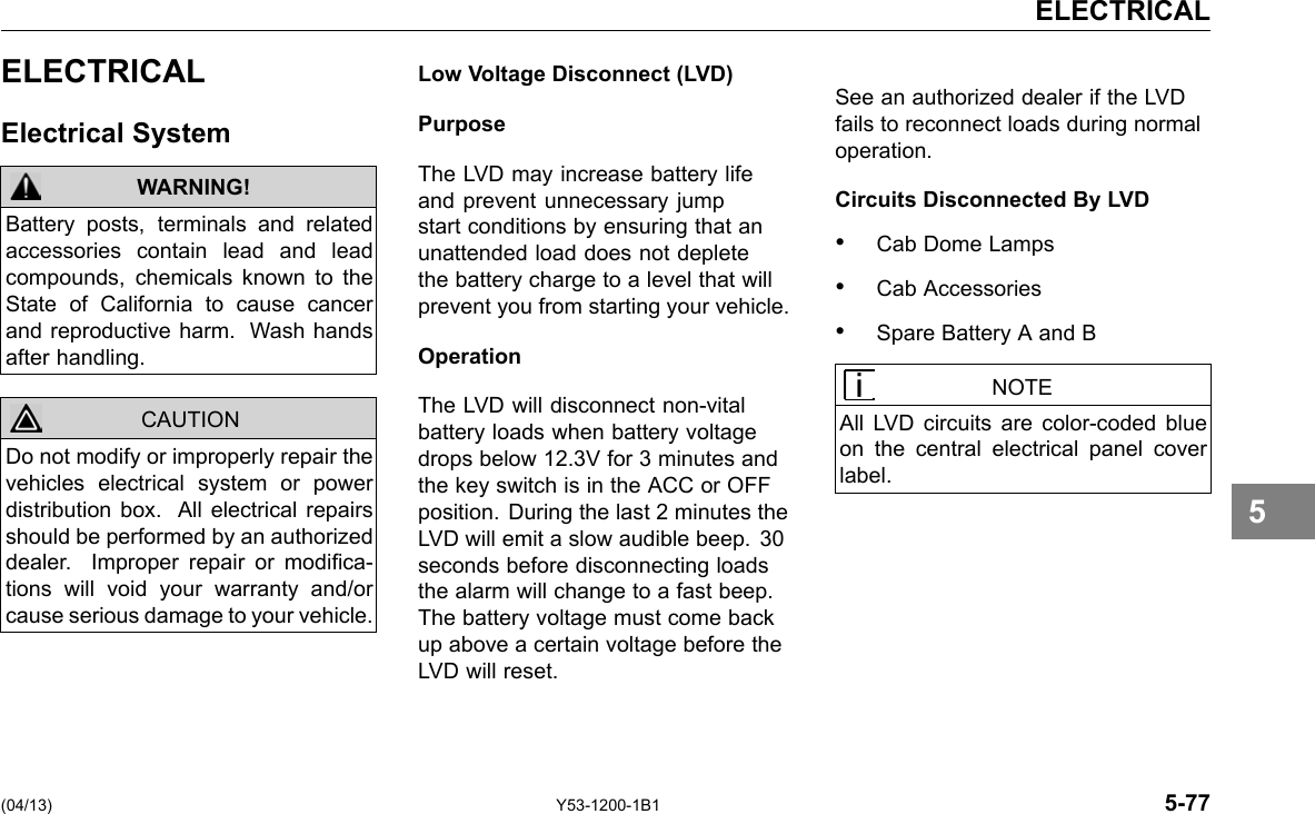 ELECTRICAL ELECTRICAL Electrical System WARNING! CAUTION Battery posts, terminals and related accessories contain lead and lead compounds, chemicals known to the State of California to cause cancer and reproductive harm. Wash hands after handling. Do not modify or improperly repair the vehicles electrical system or power distribution box. All electrical repairs should be performed by an authorized dealer. Improper repair or modica-tions will void your warranty and/or cause serious damage to your vehicle. Low Voltage Disconnect (LVD) Purpose The LVD may increase battery life and prevent unnecessary jump start conditions by ensuring that an unattended load does not deplete the battery charge to a level that will prevent you from starting your vehicle. Operation The LVD will disconnect non-vital battery loads when battery voltage drops below 12.3V for 3 minutes and the key switch is in the ACC or OFF position. During the last 2 minutes the LVD will emit a slow audible beep. 30 seconds before disconnecting loads the alarm will change to a fast beep. The battery voltage must come back up above a certain voltage before the LVD will reset. See an authorized dealer if the LVD fails to reconnect loads during normal operation. Circuits Disconnected By LVD • Cab Dome Lamps • Cab Accessories • Spare Battery A and B NOTE All LVD circuits are color-coded blue on the central electrical panel cover label. 5 (04/13) Y53-1200-1B1 5-77 