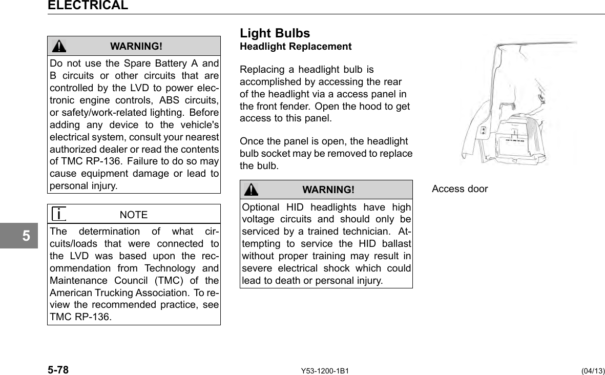 ELECTRICAL 5 WARNING! Do not use the Spare Battery A and B circuits or other circuits that are controlled by the LVD to power elec-tronic engine controls, ABS circuits, or safety/work-related lighting. Before adding any device to the vehicle&apos;s electrical system, consult your nearest authorized dealer or read the contents of TMC RP-136. Failure to do so may cause equipment damage or lead to personal injury. NOTE The determination of what cir-cuits/loads that were connected to the LVD was based upon the rec-ommendation from Technology and Maintenance Council (TMC) of the American Trucking Association. To re-view the recommended practice, see TMC RP-136. Light BulbsHeadlight Replacement Replacing a headlight bulb is accomplished by accessing the rear of the headlight via a access panel in the front fender. Open the hood to get access to this panel. Once the panel is open, the headlight bulb socket may be removed to replace the bulb. WARNING! Optional HID headlights have high voltage circuits and should only be serviced by a trained technician. At-tempting to service the HID ballast without proper training may result in severe electrical shock which could lead to death or personal injury. Access door 5-78 Y53-1200-1B1 (04/13) 