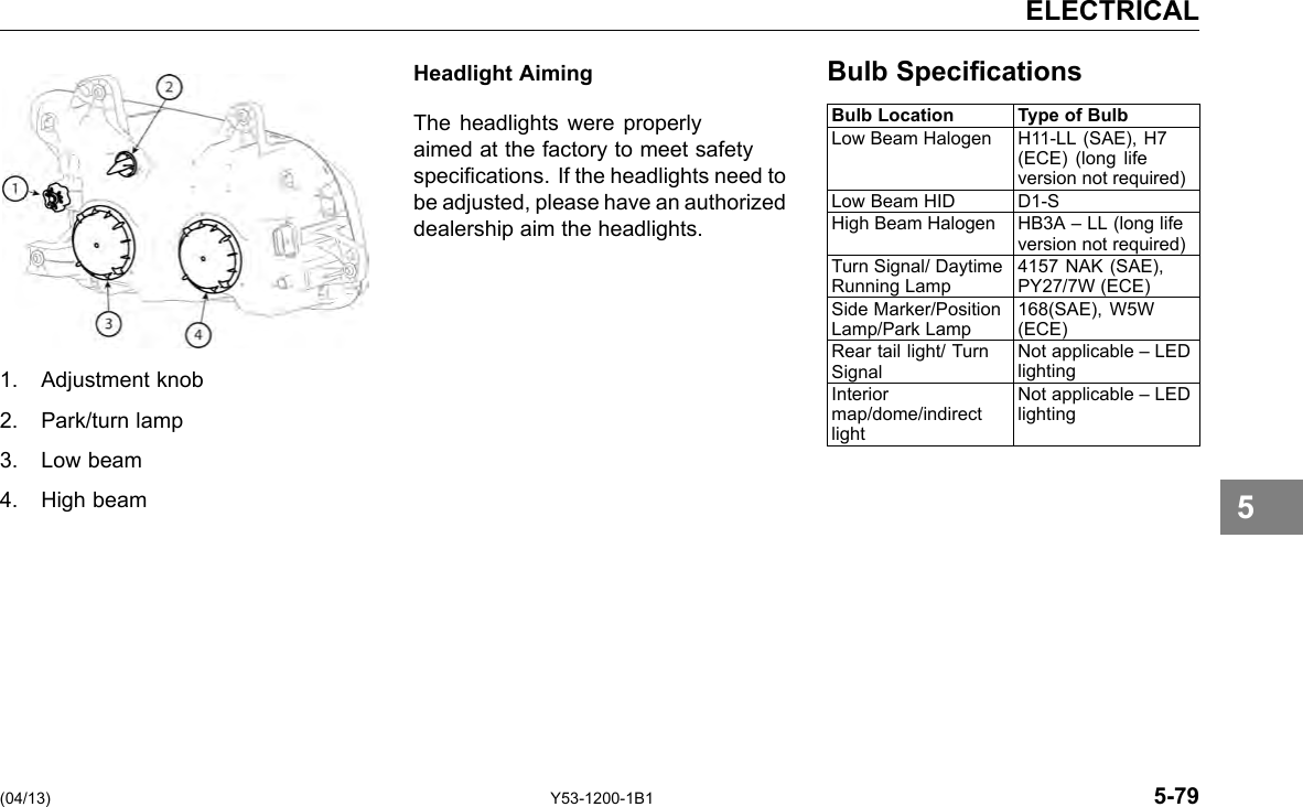 ELECTRICAL Headlight Aiming Bulb Specications 1. Adjustment knob 2. Park/turn lamp 3. Low beam 4. High beam The headlights were properly aimed at the factory to meet safety specications. If the headlights need to be adjusted, please have an authorized dealership aim the headlights. Bulb Location Type of Bulb Low Beam Halogen H11-LL (SAE), H7 (ECE) (long life version not required) Low Beam HID D1-S High Beam Halogen HB3A – LL (long life version not required) Turn Signal/ Daytime Running Lamp 4157 NAK (SAE), PY27/7W (ECE) Side Marker/Position Lamp/Park Lamp 168(SAE), W5W (ECE) Rear tail light/ Turn Signal Not applicable – LED lighting Interior map/dome/indirect light Not applicable – LED lighting 5 (04/13) Y53-1200-1B1 5-79 