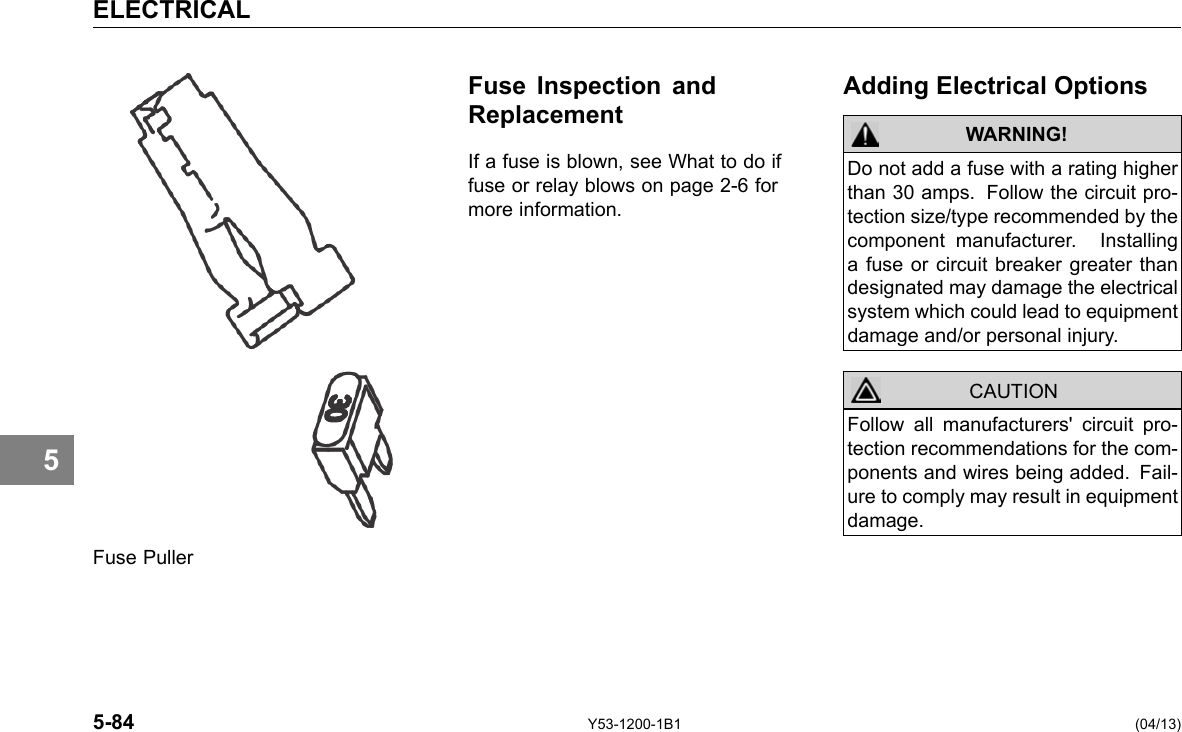 ELECTRICAL Fuse Inspection and Replacement If a fuse is blown, see What to do if fuse or relay blows on page 2-6 for more information. Adding Electrical Options WARNING! CAUTION Do not add a fuse with a rating higher than 30 amps. Follow the circuit pro-tection size/type recommended by the component manufacturer. Installing a fuse or circuit breaker greater than designated may damage the electrical system which could lead to equipment damage and/or personal injury. Follow all manufacturers&apos; circuit pro-tection recommendations for the com-ponents and wires being added. Fail-ure to comply may result in equipment damage. 5 Fuse Puller 5-84 Y53-1200-1B1 (04/13) 
