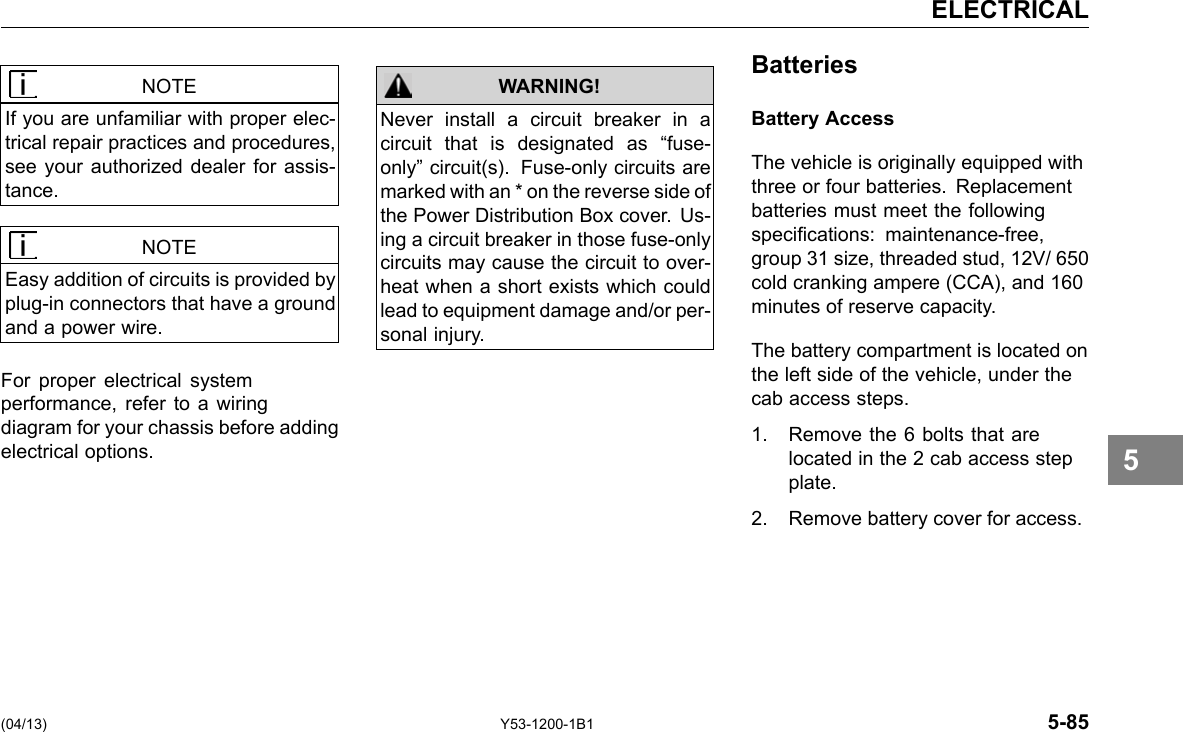 ELECTRICAL NOTE If you are unfamiliar with proper elec-trical repair practices and procedures, see your authorized dealer for assis-tance. NOTE Easy addition of circuits is provided by plug-in connectors that have a ground and a power wire. For proper electrical system performance, refer to a wiring diagram for your chassis before adding electrical options. WARNING! Never install a circuit breaker in a circuit that is designated as “fuse-only” circuit(s). Fuse-only circuits are marked with an * on the reverse side of the Power Distribution Box cover. Us-ing a circuit breaker in those fuse-only circuits may cause the circuit to over-heat when a short exists which could lead to equipment damage and/or per-sonal injury. Batteries Battery Access The vehicle is originally equipped with three or four batteries. Replacement batteries must meet the following specications: maintenance-free, group 31 size, threaded stud, 12V/ 650 cold cranking ampere (CCA), and 160 minutes of reserve capacity. The battery compartment is located on the left side of the vehicle, under the cab access steps. 1. Remove the 6 bolts that are located in the 2 cab access step plate. 2. Remove battery cover for access. 5 (04/13) Y53-1200-1B1 5-85 