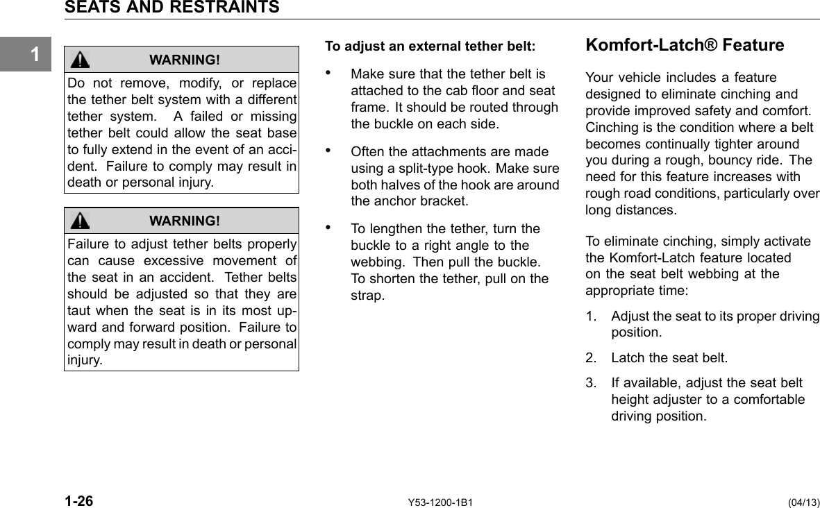 1 SEATS AND RESTRAINTS WARNING! Do not remove, modify, or replace the tether belt system with a different tether system. A failed or missing tether belt could allow the seat base to fully extend in the event of an acci-dent. Failure to comply may result in death or personal injury. Failure to adjust tether belts properly can cause excessive movement of the seat in an accident. Tether belts should be adjusted so that they are taut when the seat is in its most up-ward and forward position. Failure to comply may result in death or personal injury. WARNING! To adjust an external tether belt: • Make sure that the tether belt is attached to the cab oor and seat frame. It should be routed through the buckle on each side. • Often the attachments are made using a split-type hook. Make sure both halves of the hook are around the anchor bracket. • To lengthen the tether, turn the buckle to a right angle to the webbing. Then pull the buckle. To shorten the tether, pull on the strap. Komfort-Latch® Feature Your vehicle includes a feature designed to eliminate cinching and provide improved safety and comfort. Cinching is the condition where a belt becomes continually tighter around you during a rough, bouncy ride. The need for this feature increases with rough road conditions, particularly over long distances. To eliminate cinching, simply activate the Komfort-Latch feature located on the seat belt webbing at the appropriate time: 1. Adjust the seat to its proper driving position. 2. Latch the seat belt. 3. If available, adjust the seat belt height adjuster to a comfortable driving position. 1-26 Y53-1200-1B1 (04/13) 