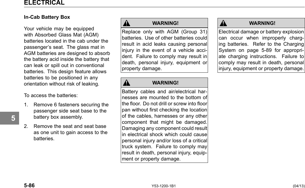 ELECTRICAL 5 In-Cab Battery Box Your vehicle may be equipped with Absorbed Glass Mat (AGM) batteries located in the cab under the passenger’s seat. The glass mat in AGM batteries are designed to absorb the battery acid inside the battery that can leak or spill out in conventional batteries. This design feature allows batteries to be positioned in any orientation without risk of leaking. To access the batteries: 1. Remove 6 fasteners securing the passenger side seat base to the battery box assembly. 2. Remove the seat and seat base as one unit to gain access to the batteries. WARNING! Replace only with AGM (Group 31) batteries. Use of other batteries could result in acid leaks causing personal injury in the event of a vehicle acci-dent. Failure to comply may result in death, personal injury, equipment or property damage. Battery cables and air/electrical har-nesses are mounted to the bottom of the oor. Do not drill or screw into oor pan without rst checking the location of the cables, harnesses or any other component that might be damaged. Damaging any component could result in electrical shock which could cause personal injury and/or loss of a critical truck system. Failure to comply may result in death, personal injury, equip-ment or property damage. WARNING! WARNING! Electrical damage or battery explosion can occur when improperly charg-ing batteries. Refer to the Charging System on page 5-89 for appropri-ate charging instructions. Failure to comply may result in death, personal injury, equipment or property damage. 5-86 Y53-1200-1B1 (04/13) 