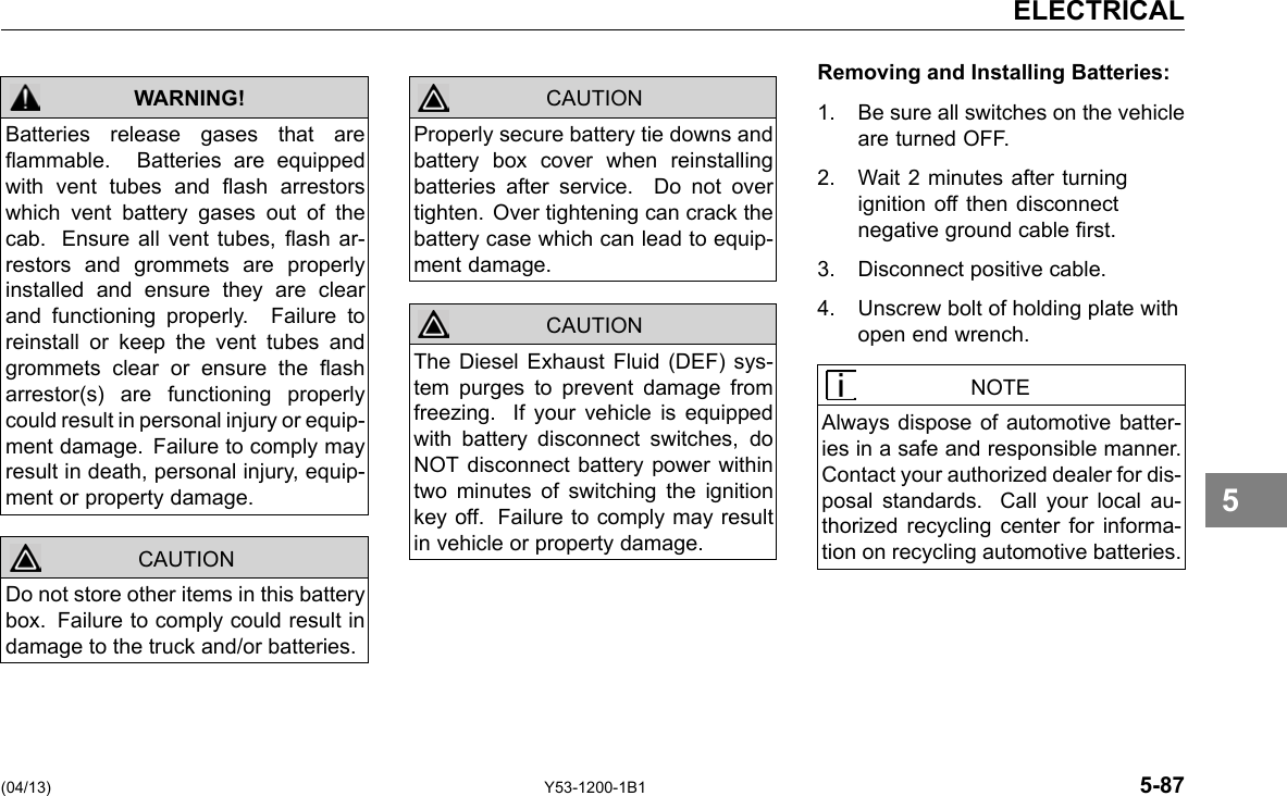 ELECTRICAL WARNING! Batteries release gases that are ammable. Batteries are equipped with vent tubes and ash arrestors which vent battery gases out of the cab. Ensure all vent tubes, ash ar-restors and grommets are properly installed and ensure they are clear and functioning properly. Failure to reinstall or keep the vent tubes and grommets clear or ensure the ash arrestor(s) are functioning properly could result in personal injury or equip-ment damage. Failure to comply may result in death, personal injury, equip-ment or property damage. Do not store other items in this battery box. Failure to comply could result in damage to the truck and/or batteries. CAUTION CAUTION Properly secure battery tie downs and battery box cover when reinstalling batteries after service. Do not over tighten. Over tightening can crack the battery case which can lead to equip-ment damage. The Diesel Exhaust Fluid (DEF) sys-tem purges to prevent damage from freezing. If your vehicle is equipped with battery disconnect switches, do NOT disconnect battery power within two minutes of switching the ignition key off. Failure to comply may result in vehicle or property damage. CAUTION Removing and Installing Batteries: 1. Be sure all switches on the vehicle are turned OFF. 2. Wait 2 minutes after turning ignition off then disconnect negative ground cable rst. 3. Disconnect positive cable. 4. Unscrew bolt of holding plate with open end wrench. NOTE Always dispose of automotive batter-ies in a safe and responsible manner. Contact your authorized dealer for dis-posal standards. Call your local au-thorized recycling center for informa-tion on recycling automotive batteries. 5 (04/13) Y53-1200-1B1 5-87 