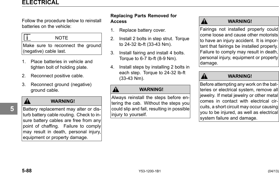 ELECTRICAL 5 Follow the procedure below to reinstall batteries on the vehicle: NOTE Make sure to reconnect the ground (negative) cable last. 1. Place batteries in vehicle and tighten bolt of holding plate. 2. Reconnect positive cable. 3. Reconnect ground (negative) ground cable. Battery replacement may alter or dis-turb battery cable routing. Check to in-sure battery cables are free from any point of chafng. Failure to comply may result in death, personal injury, equipment or property damage. WARNING! Replacing Parts Removed for Access 1. Replace battery cover. 2. Install 2 bolts in step strut. Torque to 24-32 lb-ft (33-43 Nm). 3. Install fairing and install 4 bolts. Torque to 6-7 lb-ft (8-9 Nm). 4. Install steps by installing 2 bolts in each step. Torque to 24-32 lb-ft (33-43 Nm). WARNING! Always reinstall the steps before en-tering the cab. Without the steps you could slip and fall, resulting in possible injury to yourself. WARNING! Fairings not installed properly could come loose and cause other motorists to have an injury accident. It is impor-tant that fairings be installed properly. Failure to comply may result in death, personal injury, equipment or property damage. Before attempting any work on the bat-teries or electrical system, remove all jewelry. If metal jewelry or other metal comes in contact with electrical cir-cuits, a short circuit may occur causing you to be injured, as well as electrical system failure and damage. WARNING! 5-88 Y53-1200-1B1 (04/13) 