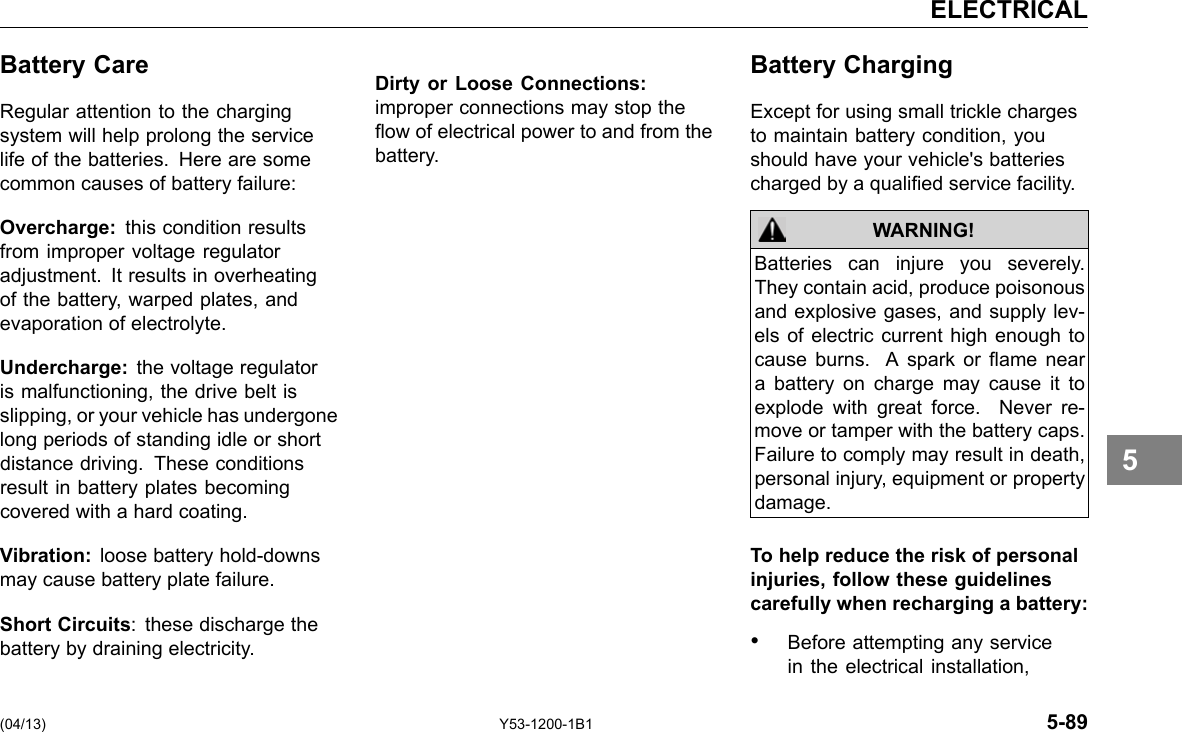 ELECTRICAL Battery Care Regular attention to the charging system will help prolong the service life of the batteries. Here are some common causes of battery failure: Overcharge: this condition results from improper voltage regulator adjustment. It results in overheating of the battery, warped plates, and evaporation of electrolyte. Undercharge: the voltage regulator is malfunctioning, the drive belt is slipping, or your vehicle has undergone long periods of standing idle or short distance driving. These conditions result in battery plates becoming covered with a hard coating. Vibration: loose battery hold-downs may cause battery plate failure. Short Circuits: these discharge the battery by draining electricity. Dirty or Loose Connections: improper connections may stop the ow of electrical power to and from the battery. Battery Charging Except for using small trickle charges to maintain battery condition, you should have your vehicle&apos;s batteries charged by a qualied service facility. WARNING! Batteries can injure you severely. They contain acid, produce poisonous and explosive gases, and supply lev-els of electric current high enough to cause burns. A spark or ame near a battery on charge may cause it to explode with great force. Never re-move or tamper with the battery caps. Failure to comply may result in death, personal injury, equipment or property damage. To help reduce the risk of personal injuries, follow these guidelines carefully when recharging a battery: • Before attempting any service in the electrical installation, 5 (04/13) Y53-1200-1B1 5-89 