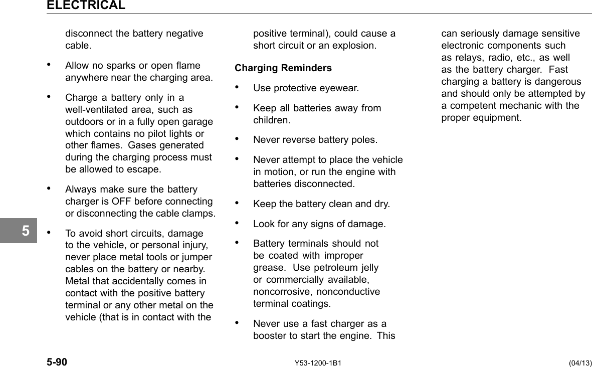 ELECTRICAL 5 disconnect the battery negative cable. • Allow no sparks or open ame anywhere near the charging area. • Charge a battery only in a well-ventilated area, such as outdoors or in a fully open garage which contains no pilot lights or other ames. Gases generated during the charging process must be allowed to escape. • Always make sure the battery charger is OFF before connecting or disconnecting the cable clamps. • To avoid short circuits, damage to the vehicle, or personal injury, never place metal tools or jumper cables on the battery or nearby. Metal that accidentally comes in contact with the positive battery terminal or any other metal on the vehicle (that is in contact with the positive terminal), could cause a short circuit or an explosion. Charging Reminders • Use protective eyewear. • Keep all batteries away from children. • Never reverse battery poles. • Never attempt to place the vehicle in motion, or run the engine with batteries disconnected. • Keep the battery clean and dry. • Look for any signs of damage. • Battery terminals should not be coated with improper grease. Use petroleum jelly or commercially available, noncorrosive, nonconductive terminal coatings. • Never use a fast charger as a booster to start the engine. This can seriously damage sensitive electronic components such as relays, radio, etc., as well as the battery charger. Fast charging a battery is dangerous and should only be attempted by a competent mechanic with the proper equipment. 5-90 Y53-1200-1B1 (04/13) 