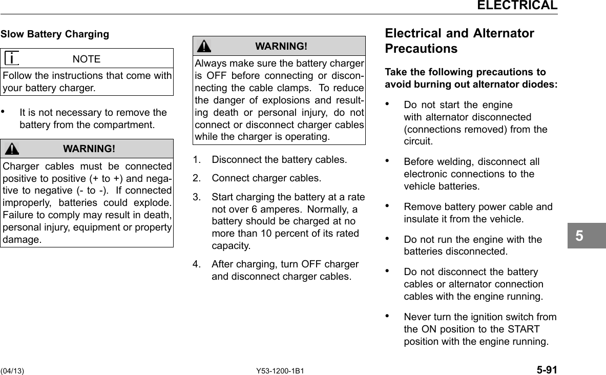 ELECTRICAL Slow Battery Charging NOTE Follow the instructions that come with your battery charger. • It is not necessary to remove the battery from the compartment. WARNING! Charger cables must be connected positive to positive (+ to +) and nega-tive to negative (- to -). If connected improperly, batteries could explode. Failure to comply may result in death, personal injury, equipment or property damage. (04/13) Always make sure the battery charger is OFF before connecting or discon-necting the cable clamps. To reduce the danger of explosions and result-ing death or personal injury, do not connect or disconnect charger cables while the charger is operating. 1. Disconnect the battery cables. WARNING! 2. Connect charger cables. 3. Start charging the battery at a rate not over 6 amperes. Normally, a battery should be charged at no more than 10 percent of its rated capacity. 4. After charging, turn OFF charger and disconnect charger cables. Y53-1200-1B1 Electrical and Alternator Precautions Take the following precautions to avoid burning out alternator diodes: • Do not start the engine with alternator disconnected (connections removed) from the circuit. • Before welding, disconnect all electronic connections to the vehicle batteries. • Remove battery power cable and insulate it from the vehicle. • Do not run the engine with the batteries disconnected. • Do not disconnect the battery cables or alternator connection cables with the engine running. • Never turn the ignition switch from the ON position to the START position with the engine running. 5-91 5 