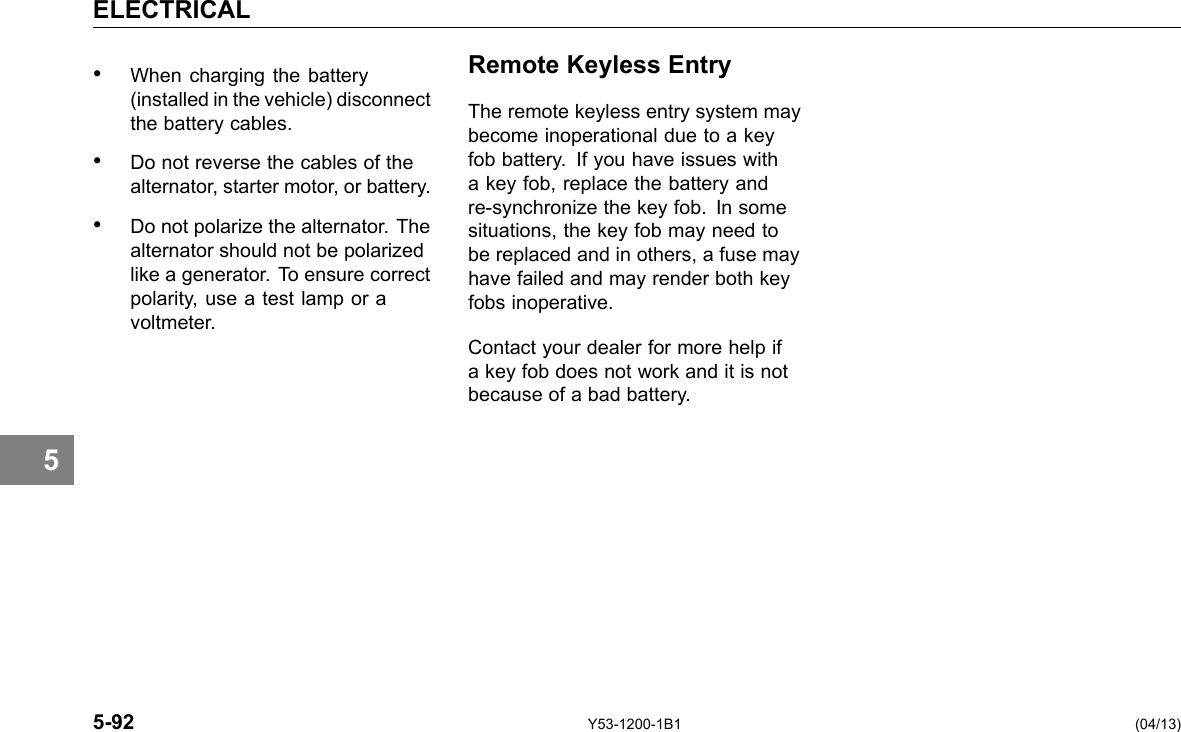 5 ELECTRICAL • When charging the battery (installed in the vehicle) disconnect the battery cables. • Do not reverse the cables of the alternator, starter motor, or battery. • Do not polarize the alternator. The alternator should not be polarized like a generator. To ensure correct polarity, use a test lamp or a voltmeter. Remote Keyless Entry The remote keyless entry system may become inoperational due to a key fob battery. If you have issues with a key fob, replace the battery and re-synchronize the key fob. In some situations, the key fob may need to be replaced and in others, a fuse may have failed and may render both key fobs inoperative. Contact your dealer for more help if a key fob does not work and it is not because of a bad battery. 5-92 Y53-1200-1B1 (04/13) 