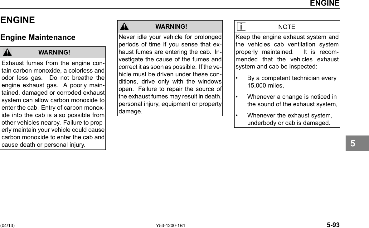 ENGINE ENGINE Engine Maintenance WARNING! Exhaust fumes from the engine con-tain carbon monoxide, a colorless and odor less gas. Do not breathe the engine exhaust gas. A poorly main-tained, damaged or corroded exhaust system can allow carbon monoxide to enter the cab. Entry of carbon monox-ide into the cab is also possible from other vehicles nearby. Failure to prop-erly maintain your vehicle could cause carbon monoxide to enter the cab and cause death or personal injury. WARNING! Never idle your vehicle for prolonged periods of time if you sense that ex-haust fumes are entering the cab. In-vestigate the cause of the fumes and correct it as soon as possible. If the ve-hicle must be driven under these con-ditions, drive only with the windows open. Failure to repair the source of the exhaust fumes may result in death, personal injury, equipment or property damage. NOTE Keep the engine exhaust system and the vehicles cab ventilation system properly maintained. It is recom-mended that the vehicles exhaust system and cab be inspected: • By a competent technician every 15,000 miles, • Whenever a change is noticed in the sound of the exhaust system, • Whenever the exhaust system, underbody or cab is damaged. 5 (04/13) Y53-1200-1B1 5-93 