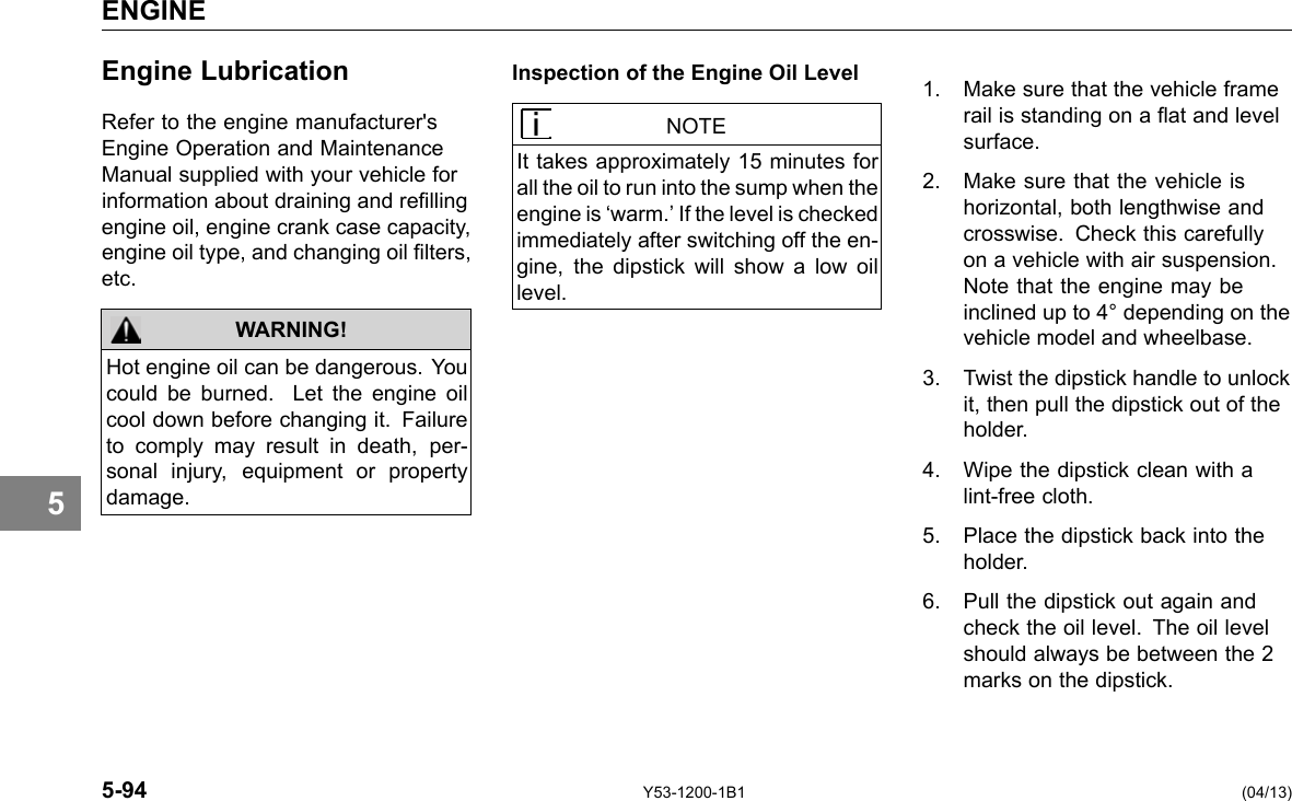 ENGINE 5 Engine Lubrication Refer to the engine manufacturer&apos;s Engine Operation and Maintenance Manual supplied with your vehicle for information about draining and relling engine oil, engine crank case capacity, engine oil type, and changing oil lters, etc. WARNING! Hot engine oil can be dangerous. You could be burned. Let the engine oil cool down before changing it. Failure to comply may result in death, per-sonal injury, equipment or property damage. Inspection of the Engine Oil Level NOTE It takes approximately 15 minutes for all the oil to run into the sump when the engine is ‘warm.’ If the level is checked immediately after switching off the en-gine, the dipstick will show a low oil level. 1. Make sure that the vehicle frame rail is standing on a at and level surface. 2. Make sure that the vehicle is horizontal, both lengthwise and crosswise. Check this carefully on a vehicle with air suspension. Note that the engine may be inclined up to 4° depending on the vehicle model and wheelbase. 3. Twist the dipstick handle to unlock it, then pull the dipstick out of the holder. 4. Wipe the dipstick clean with a lint-free cloth. 5. Place the dipstick back into the holder. 6. Pull the dipstick out again and check the oil level. The oil level should always be between the 2 marks on the dipstick. 5-94 Y53-1200-1B1 (04/13) 