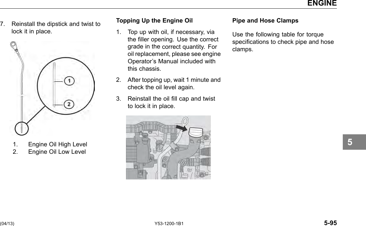 ENGINE 7. Reinstall the dipstick and twist to Topping Up the Engine Oil Pipe and Hose Clamps lock it in place. 1. Top up with oil, if necessary, via Use the following table for torque the ller opening. Use the correct specications to check pipe and hose grade in the correct quantity. For clamps. oil replacement, please see engine Operator’s Manual included with this chassis. 2. After topping up, wait 1 minute and check the oil level again. 3. Reinstall the oil ll cap and twist to lock it in place. 1. Engine Oil High Level 2. Engine Oil Low Level 5 (04/13) Y53-1200-1B1 5-95 