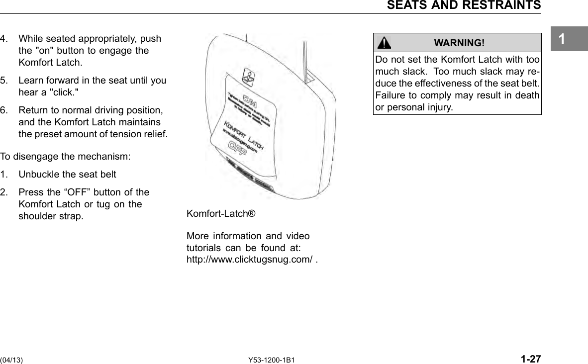 SEATS AND RESTRAINTS 1WARNING! Do not set the Komfort Latch with too much slack. Too much slack may re-duce the effectiveness of the seat belt. Failure to comply may result in death or personal injury. 4. While seated appropriately, push the &quot;on&quot; button to engage the Komfort Latch. 5. Learn forward in the seat until you hear a &quot;click.&quot; 6. Return to normal driving position, and the Komfort Latch maintains the preset amount of tension relief. To disengage the mechanism: 1. Unbuckle the seat belt 2. Press the “OFF” button of the Komfort Latch or tug on the shoulder strap. Komfort-Latch® More information and video tutorials can be found at: http://www.clicktugsnug.com/ . (04/13) Y53-1200-1B1 1-27 