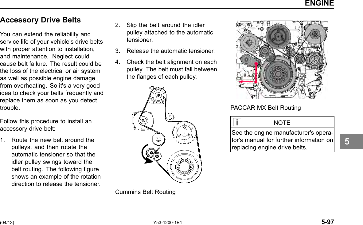 ENGINE Accessory Drive Belts You can extend the reliability and service life of your vehicle&apos;s drive belts with proper attention to installation, and maintenance. Neglect could cause belt failure. The result could be the loss of the electrical or air system as well as possible engine damage from overheating. So it&apos;s a very good idea to check your belts frequently and replace them as soon as you detect trouble. Follow this procedure to install an accessory drive belt: 1. Route the new belt around the pulleys, and then rotate the automatic tensioner so that the idler pulley swings toward the belt routing. The following gure shows an example of the rotation direction to release the tensioner. 2. Slip the belt around the idler pulley attached to the automatic tensioner. 3. Release the automatic tensioner. 4. Check the belt alignment on each pulley. The belt must fall between the anges of each pulley. PACCAR MX Belt Routing NOTE See the engine manufacturer&apos;s opera-tor&apos;s manual for further information on replacing engine drive belts. 5 Cummins Belt Routing (04/13) Y53-1200-1B1 5-97 