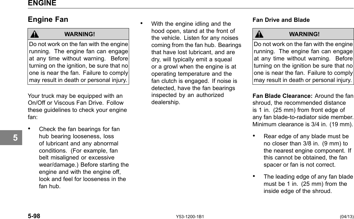 5 ENGINE Engine Fan WARNING! Do not work on the fan with the engine running. The engine fan can engage at any time without warning. Before turning on the ignition, be sure that no one is near the fan. Failure to comply may result in death or personal injury. Your truck may be equipped with an On/Off or Viscous Fan Drive. Follow these guidelines to check your engine fan: • Check the fan bearings for fan hub bearing looseness, loss of lubricant and any abnormal conditions. (For example, fan belt misaligned or excessive wear/damage.) Before starting the engine and with the engine off, look and feel for looseness in the fan hub. • With the engine idling and the hood open, stand at the front of the vehicle. Listen for any noises coming from the fan hub. Bearings that have lost lubricant, and are dry, will typically emit a squeal or a growl when the engine is at operating temperature and the fan clutch is engaged. If noise is detected, have the fan bearings inspected by an authorized dealership. Fan Drive and Blade WARNING! Do not work on the fan with the engine running. The engine fan can engage at any time without warning. Before turning on the ignition be sure that no one is near the fan. Failure to comply may result in death or personal injury. Fan Blade Clearance: Around the fan shroud, the recommended distance is 1 in. (25 mm) from front edge of any fan blade-to-radiator side member. Minimum clearance is 3/4 in. (19 mm). • Rear edge of any blade must be no closer than 3/8 in. (9 mm) to the nearest engine component. If this cannot be obtained, the fan spacer or fan is not correct. • The leading edge of any fan blade must be 1 in. (25 mm) from the inside edge of the shroud. 5-98 Y53-1200-1B1 (04/13) 