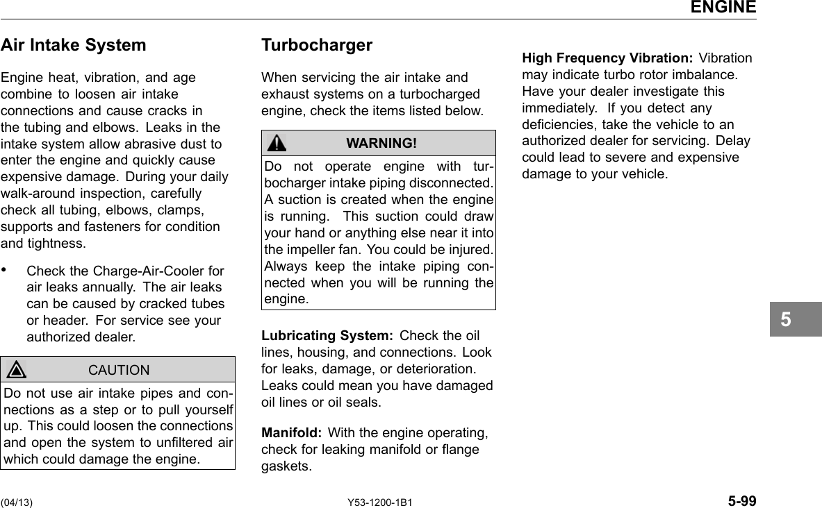 ENGINE Air Intake System Engine heat, vibration, and age combine to loosen air intake connections and cause cracks in the tubing and elbows. Leaks in the intake system allow abrasive dust to enter the engine and quickly cause expensive damage. During your daily walk-around inspection, carefully check all tubing, elbows, clamps, supports and fasteners for condition and tightness. • Check the Charge-Air-Cooler for air leaks annually. The air leaks can be caused by cracked tubes or header. For service see your authorized dealer. CAUTION Do not use air intake pipes and con-nections as a step or to pull yourself up. This could loosen the connections and open the system to unltered air which could damage the engine. Turbocharger When servicing the air intake and exhaust systems on a turbocharged engine, check the items listed below. WARNING! Do not operate engine with tur-bocharger intake piping disconnected. A suction is created when the engine is running. This suction could draw your hand or anything else near it into the impeller fan. You could be injured. Always keep the intake piping con-nected when you will be running the engine. Lubricating System: Check the oil lines, housing, and connections. Look for leaks, damage, or deterioration. Leaks could mean you have damaged oil lines or oil seals. Manifold: With the engine operating, check for leaking manifold or ange gaskets. High Frequency Vibration: Vibration may indicate turbo rotor imbalance. Have your dealer investigate this immediately. If you detect any deciencies, take the vehicle to an authorized dealer for servicing. Delay could lead to severe and expensive damage to your vehicle. 5 (04/13) Y53-1200-1B1 5-99 