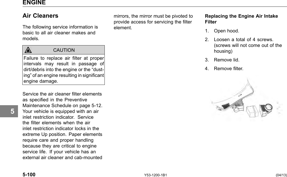 ENGINE 5 Air Cleaners The following service information is basic to all air cleaner makes and models. CAUTION Failure to replace air lter at proper intervals may result in passage of dirt/debris into the engine or the “dust-ing” of an engine resulting in signicant engine damage. Service the air cleaner lter elements as specied in the Preventive Maintenance Schedule on page 5-12. Your vehicle is equipped with an air inlet restriction indicator. Service the lter elements when the air inlet restriction indicator locks in the extreme Up position. Paper elements require care and proper handling because they are critical to engine service life. If your vehicle has an external air cleaner and cab-mounted mirrors, the mirror must be pivoted to Replacing the Engine Air Intake provide access for servicing the lter Filter element. 1. Open hood. 2. Loosen a total of 4 screws. (screws will not come out of the housing) 3. Remove lid. 4. Remove lter. 5-100 Y53-1200-1B1 (04/13) 