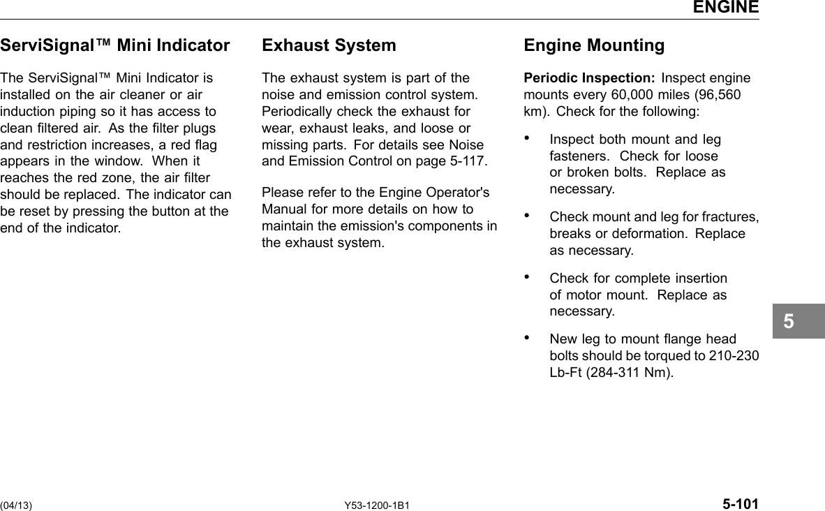 ENGINE ServiSignal™ Mini Indicator The ServiSignal™ Mini Indicator is installed on the air cleaner or air induction piping so it has access to clean ltered air. As the lter plugs and restriction increases, a red ag appears in the window. When it reaches the red zone, the air lter should be replaced. The indicator can be reset by pressing the button at the end of the indicator. Exhaust System The exhaust system is part of the noise and emission control system. Periodically check the exhaust for wear, exhaust leaks, and loose or missing parts. For details see Noise and Emission Control on page 5-117. Please refer to the Engine Operator&apos;s Manual for more details on how to maintain the emission&apos;s components in the exhaust system. Engine Mounting Periodic Inspection: Inspect engine mounts every 60,000 miles (96,560 km). Check for the following: • Inspect both mount and leg fasteners. Check for loose or broken bolts. Replace as necessary. • Check mount and leg for fractures, breaks or deformation. Replace as necessary. • Check for complete insertion of motor mount. Replace as necessary. • New leg to mount ange head bolts should be torqued to 210-230 Lb-Ft (284-311 Nm). 5 (04/13) Y53-1200-1B1 5-101 