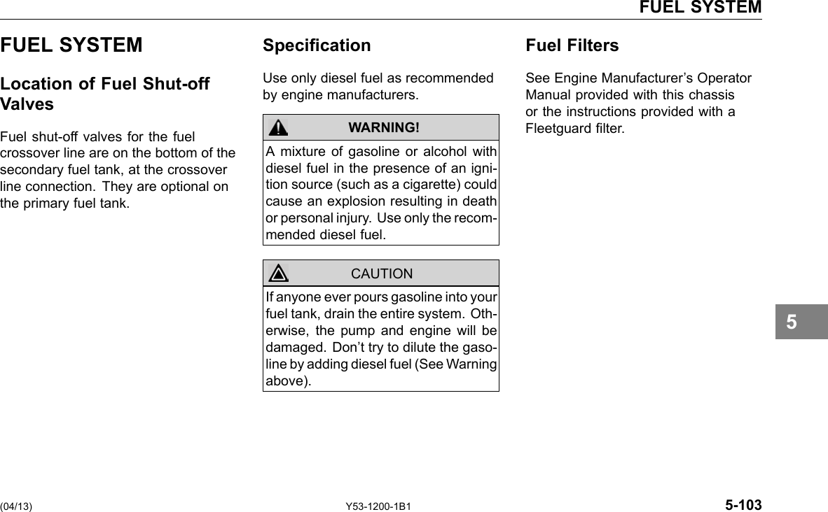 FUEL SYSTEM FUEL SYSTEM Location of Fuel Shut-off Valves Fuel shut-off valves for the fuel crossover line are on the bottom of the secondary fuel tank, at the crossover line connection. They are optional on the primary fuel tank. Specication Use only diesel fuel as recommended by engine manufacturers. WARNING! CAUTION A mixture of gasoline or alcohol with diesel fuel in the presence of an igni-tion source (such as a cigarette) could cause an explosion resulting in death or personal injury. Use only the recom-mended diesel fuel. If anyone ever pours gasoline into your fuel tank, drain the entire system. Oth-erwise, the pump and engine will be damaged. Don’t try to dilute the gaso-line by adding diesel fuel (See Warning above). Fuel Filters See Engine Manufacturer’s Operator Manual provided with this chassis or the instructions provided with a Fleetguard lter. 5 (04/13) Y53-1200-1B1 5-103 