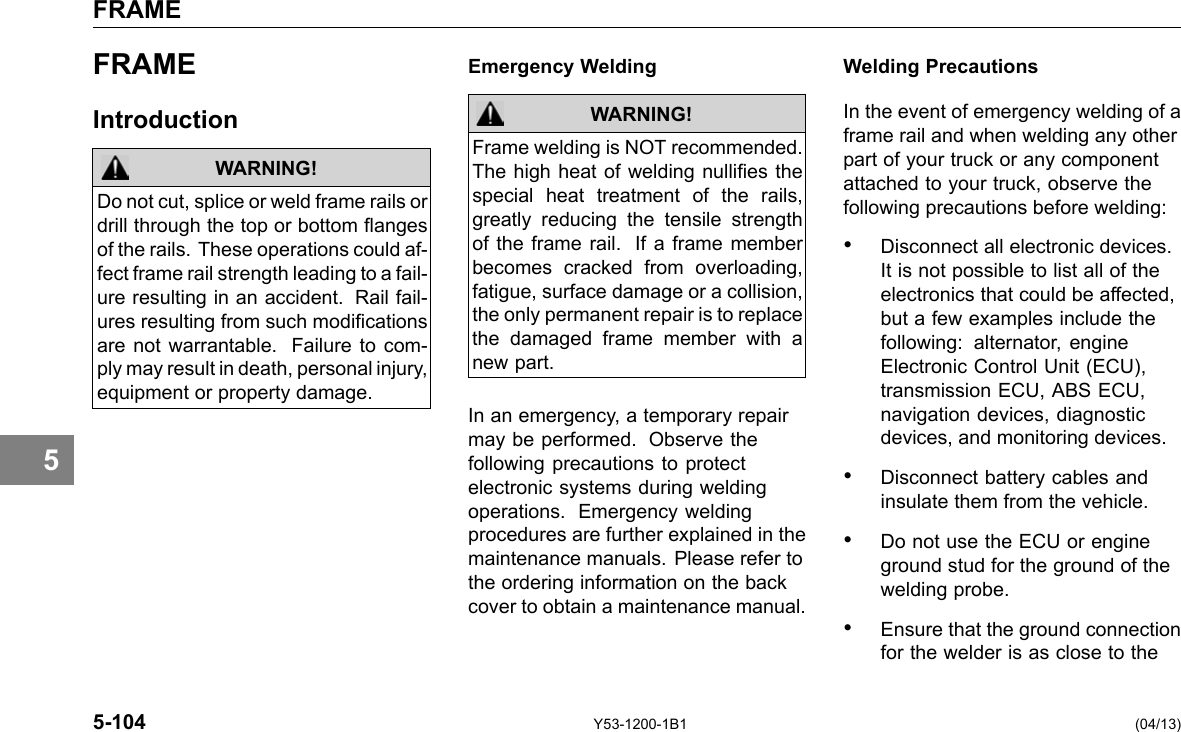 FRAME 5 FRAME Introduction WARNING! Do not cut, splice or weld frame rails or drill through the top or bottom anges of the rails. These operations could af-fect frame rail strength leading to a fail-ure resulting in an accident. Rail fail-ures resulting from such modications are not warrantable. Failure to com-ply may result in death, personal injury, equipment or property damage. Emergency Welding WARNING! Frame welding is NOT recommended. The high heat of welding nullies the special heat treatment of the rails, greatly reducing the tensile strength of the frame rail. If a frame member becomes cracked from overloading, fatigue, surface damage or a collision, the only permanent repair is to replace the damaged frame member with a new part. In an emergency, a temporary repair may be performed. Observe the following precautions to protect electronic systems during welding operations. Emergency welding procedures are further explained in the maintenance manuals. Please refer to the ordering information on the back cover to obtain a maintenance manual. Welding Precautions In the event of emergency welding of a frame rail and when welding any other part of your truck or any component attached to your truck, observe the following precautions before welding: • Disconnect all electronic devices. It is not possible to list all of the electronics that could be affected, but a few examples include the following: alternator, engine Electronic Control Unit (ECU), transmission ECU, ABS ECU, navigation devices, diagnostic devices, and monitoring devices. • Disconnect battery cables and insulate them from the vehicle. • Do not use the ECU or engine ground stud for the ground of the welding probe. • Ensure that the ground connection for the welder is as close to the 5-104 Y53-1200-1B1 (04/13) 