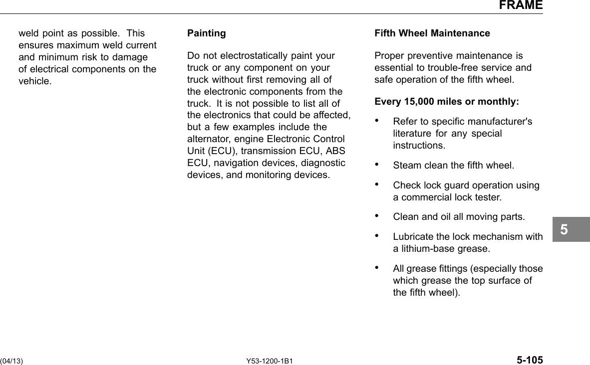 FRAME weld point as possible. This ensures maximum weld current and minimum risk to damage of electrical components on the vehicle. Painting Do not electrostatically paint your truck or any component on your truck without rst removing all of the electronic components from the truck. It is not possible to list all of the electronics that could be affected, but a few examples include the alternator, engine Electronic Control Unit (ECU), transmission ECU, ABS ECU, navigation devices, diagnostic devices, and monitoring devices. Fifth Wheel Maintenance Proper preventive maintenance is essential to trouble-free service and safe operation of the fth wheel. Every 15,000 miles or monthly: • Refer to specic manufacturer&apos;s literature for any special instructions. • Steam clean the fth wheel. • Check lock guard operation using a commercial lock tester. • Clean and oil all moving parts. • Lubricate the lock mechanism with a lithium-base grease. • All grease ttings (especially those which grease the top surface of the fth wheel). 5 (04/13) Y53-1200-1B1 5-105 