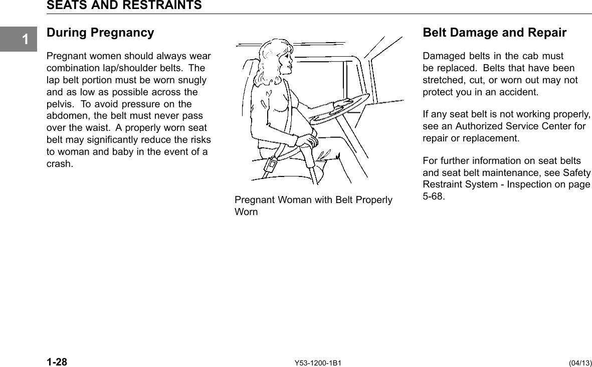 1 SEATS AND RESTRAINTS During Pregnancy Belt Damage and Repair Pregnant women should always wear Damaged belts in the cab must combination lap/shoulder belts. The be replaced. Belts that have been lap belt portion must be worn snugly stretched, cut, or worn out may not and as low as possible across the protect you in an accident. pelvis. To avoid pressure on the abdomen, the belt must never pass If any seat belt is not working properly, over the waist. A properly worn seat see an Authorized Service Center for belt may signicantly reduce the risks repair or replacement. to woman and baby in the event of a For further information on seat belts crash. and seat belt maintenance, see Safety Restraint System -Inspection on page Pregnant Woman with Belt Properly 5-68. Worn 1-28 Y53-1200-1B1 (04/13) 