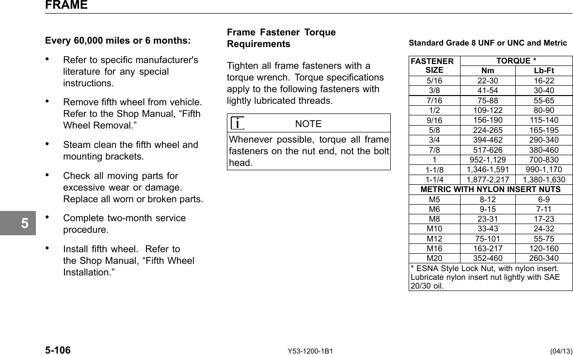 FRAME 5 Every 60,000 miles or 6 months: • Refer to specic manufacturer&apos;s literature for any special instructions. • Remove fth wheel from vehicle. Refer to the Shop Manual, “Fifth Wheel Removal.” • Steam clean the fth wheel and mounting brackets. • Check all moving parts for excessive wear or damage. Replace all worn or broken parts. • Complete two-month service procedure. • Install fth wheel. Refer to the Shop Manual, “Fifth Wheel Installation.” Frame Fastener Torque Requirements Standard Grade 8 UNF or UNC and Metric Tighten all frame fasteners with a torque wrench. Torque specications apply to the following fasteners with lightly lubricated threads. NOTE Whenever possible, torque all frame fasteners on the nut end, not the bolt head. FASTENER SIZE TORQUE * Nm Lb-Ft 5/16 22-30 16-22 3/8 41-54 30-40 7/16 75-88 55-65 1/2 109-122 80-90 9/16 156-190 115-140 5/8 224-265 165-195 3/4 394-462 290-340 7/8 517-626 380-460 1 952-1,129 700-830 1-1/8 1,346-1,591 990-1,170 1-1/4 1,877-2,217 1,380-1,630 METRIC WITH NYLON INSERT NUTS M5 8-12 6-9 M6 9-15 7-11 M8 23-31 17-23 M10 33-43 24-32 M12 75-101 55-75 M16 163-217 120-160 M20 352-460 260-340 * ESNA Style Lock Nut, with nylon insert. Lubricate nylon insert nut lightly with SAE 20/30 oil. 5-106 Y53-1200-1B1 (04/13) 