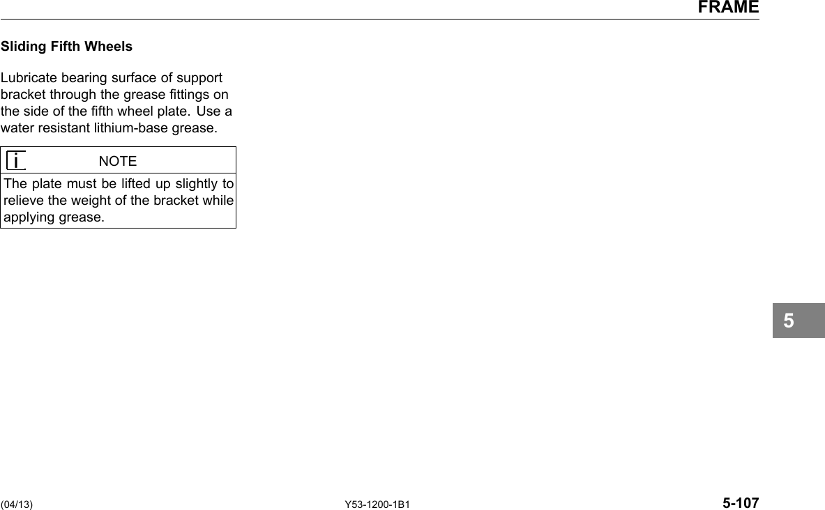 FRAME Sliding Fifth Wheels Lubricate bearing surface of support bracket through the grease ttings on the side of the fth wheel plate. Use a water resistant lithium-base grease. NOTE The plate must be lifted up slightly to relieve the weight of the bracket while applying grease. 5 (04/13) Y53-1200-1B1 5-107 