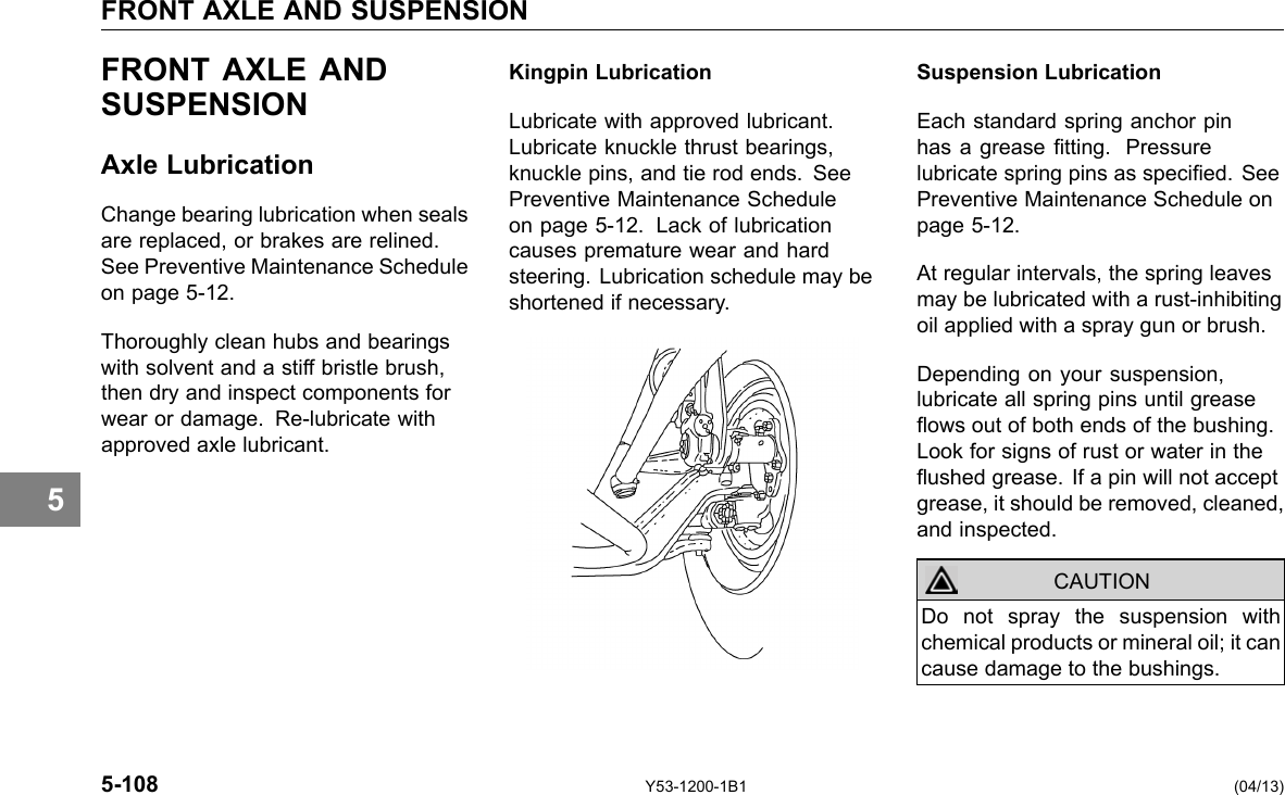 FRONT AXLE AND SUSPENSION 5 FRONT AXLE AND SUSPENSION Axle Lubrication Change bearing lubrication when seals are replaced, or brakes are relined. See Preventive Maintenance Schedule on page 5-12. Thoroughly clean hubs and bearings with solvent and a stiff bristle brush, then dry and inspect components for wear or damage. Re-lubricate with approved axle lubricant. Kingpin Lubrication Lubricate with approved lubricant. Lubricate knuckle thrust bearings, knuckle pins, and tie rod ends. See Preventive Maintenance Schedule on page 5-12. Lack of lubrication causes premature wear and hard steering. Lubrication schedule may be shortened if necessary. Suspension Lubrication Each standard spring anchor pin has a grease tting. Pressure lubricate spring pins as specied. See Preventive Maintenance Schedule on page 5-12. At regular intervals, the spring leaves may be lubricated with a rust-inhibiting oil applied with a spray gun or brush. Depending on your suspension, lubricate all spring pins until grease ows out of both ends of the bushing. Look for signs of rust or water in the ushed grease. If a pin will not accept grease, it should be removed, cleaned, and inspected. CAUTION Do not spray the suspension with chemical products or mineral oil; it can cause damage to the bushings. 5-108 Y53-1200-1B1 (04/13) 