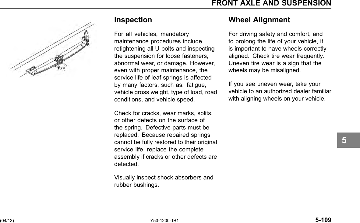 FRONT AXLE AND SUSPENSION Inspection For all vehicles, mandatory maintenance procedures include retightening all U-bolts and inspecting the suspension for loose fasteners, abnormal wear, or damage. However, even with proper maintenance, the service life of leaf springs is affected by many factors, such as: fatigue, vehicle gross weight, type of load, road conditions, and vehicle speed. Check for cracks, wear marks, splits, or other defects on the surface of the spring. Defective parts must be replaced. Because repaired springs cannot be fully restored to their original service life, replace the complete assembly if cracks or other defects are detected. Visually inspect shock absorbers and rubber bushings. Wheel Alignment For driving safety and comfort, and to prolong the life of your vehicle, it is important to have wheels correctly aligned. Check tire wear frequently. Uneven tire wear is a sign that the wheels may be misaligned. If you see uneven wear, take your vehicle to an authorized dealer familiar with aligning wheels on your vehicle. 5 (04/13) Y53-1200-1B1 5-109 