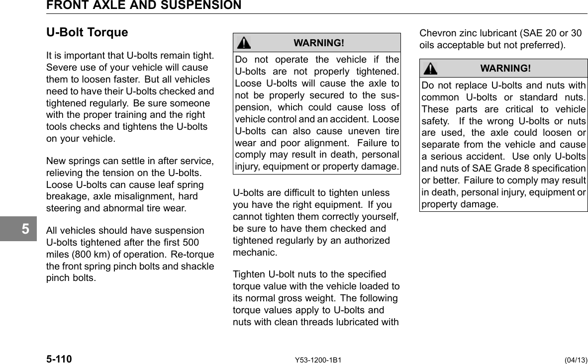 FRONT AXLE AND SUSPENSION 5 U-Bolt Torque It is important that U-bolts remain tight. Severe use of your vehicle will cause them to loosen faster. But all vehicles need to have their U-bolts checked and tightened regularly. Be sure someone with the proper training and the right tools checks and tightens the U-bolts on your vehicle. New springs can settle in after service, relieving the tension on the U-bolts. Loose U-bolts can cause leaf spring breakage, axle misalignment, hard steering and abnormal tire wear. All vehicles should have suspension U-bolts tightened after the rst 500 miles (800 km) of operation. Re-torque the front spring pinch bolts and shackle pinch bolts. Do not operate the vehicle if the U-bolts are not properly tightened. Loose U-bolts will cause the axle to not be properly secured to the sus-pension, which could cause loss of vehicle control and an accident. Loose U-bolts can also cause uneven tire wear and poor alignment. Failure to comply may result in death, personal injury, equipment or property damage. WARNING! U-bolts are difcult to tighten unless you have the right equipment. If you cannot tighten them correctly yourself, be sure to have them checked and tightened regularly by an authorized mechanic. Tighten U-bolt nuts to the specied torque value with the vehicle loaded to its normal gross weight. The following torque values apply to U-bolts and nuts with clean threads lubricated with Chevron zinc lubricant (SAE 20 or 30 oils acceptable but not preferred). WARNING! Do not replace U-bolts and nuts with common U-bolts or standard nuts. These parts are critical to vehicle safety. If the wrong U-bolts or nuts are used, the axle could loosen or separate from the vehicle and cause a serious accident. Use only U-bolts and nuts of SAE Grade 8 specication or better. Failure to comply may result in death, personal injury, equipment or property damage. 5-110 Y53-1200-1B1 (04/13) 