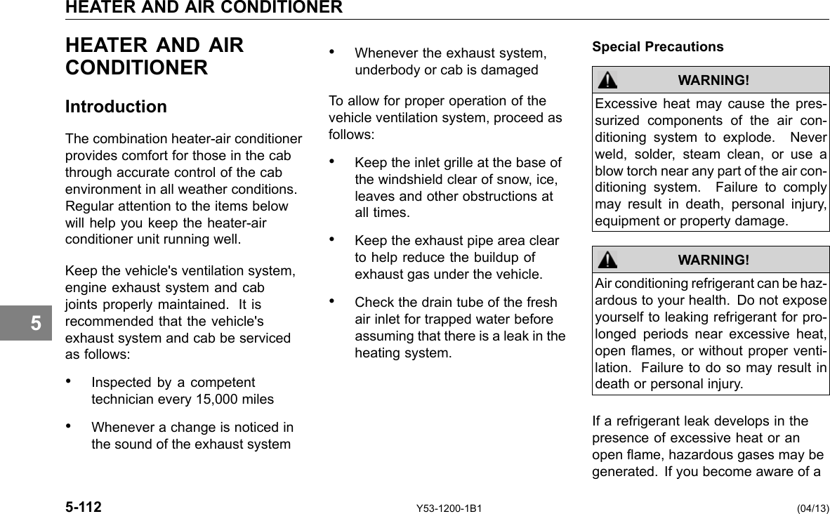 HEATER AND AIR CONDITIONER 5 HEATER AND AIR CONDITIONER Introduction The combination heater-air conditioner provides comfort for those in the cab through accurate control of the cab environment in all weather conditions. Regular attention to the items below will help you keep the heater-air conditioner unit running well. Keep the vehicle&apos;s ventilation system, engine exhaust system and cab joints properly maintained. It is recommended that the vehicle&apos;s exhaust system and cab be serviced as follows: • Inspected by a competent technician every 15,000 miles • Whenever a change is noticed in the sound of the exhaust system 5-112 • Whenever the exhaust system, underbody or cab is damaged To allow for proper operation of the vehicle ventilation system, proceed as follows: • Keep the inlet grille at the base of the windshield clear of snow, ice, leaves and other obstructions at all times. • Keep the exhaust pipe area clear to help reduce the buildup of exhaust gas under the vehicle. • Check the drain tube of the fresh air inlet for trapped water before assuming that there is a leak in the heating system. Y53-1200-1B1 Special Precautions WARNING! Excessive heat may cause the pres-surized components of the air con-ditioning system to explode. Never weld, solder, steam clean, or use a blow torch near any part of the air con-ditioning system. Failure to comply may result in death, personal injury, equipment or property damage. Air conditioning refrigerant can be haz-ardous to your health. Do not expose yourself to leaking refrigerant for pro-longed periods near excessive heat, open ames, or without proper venti-lation. Failure to do so may result in death or personal injury. WARNING! If a refrigerant leak develops in the presence of excessive heat or an open ame, hazardous gases may be generated. If you become aware of a (04/13) 
