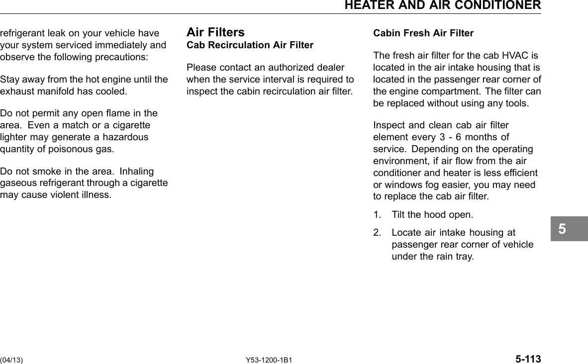 HEATER AND AIR CONDITIONER refrigerant leak on your vehicle have your system serviced immediately and observe the following precautions: Stay away from the hot engine until the exhaust manifold has cooled. Do not permit any open ame in the area. Even a match or a cigarette lighter may generate a hazardous quantity of poisonous gas. Do not smoke in the area. Inhaling gaseous refrigerant through a cigarette may cause violent illness. Air Filters Cab Recirculation Air Filter Please contact an authorized dealer when the service interval is required to inspect the cabin recirculation air lter. Cabin Fresh Air Filter The fresh air lter for the cab HVAC is located in the air intake housing that is located in the passenger rear corner of the engine compartment. The lter can be replaced without using any tools. Inspect and clean cab air lter element every 3 - 6 months of service. Depending on the operating environment, if air ow from the air conditioner and heater is less efcient or windows fog easier, you may need to replace the cab air lter. 1. Tilt the hood open. 2. Locate air intake housing at passenger rear corner of vehicle under the rain tray. 5 (04/13) Y53-1200-1B1 5-113 