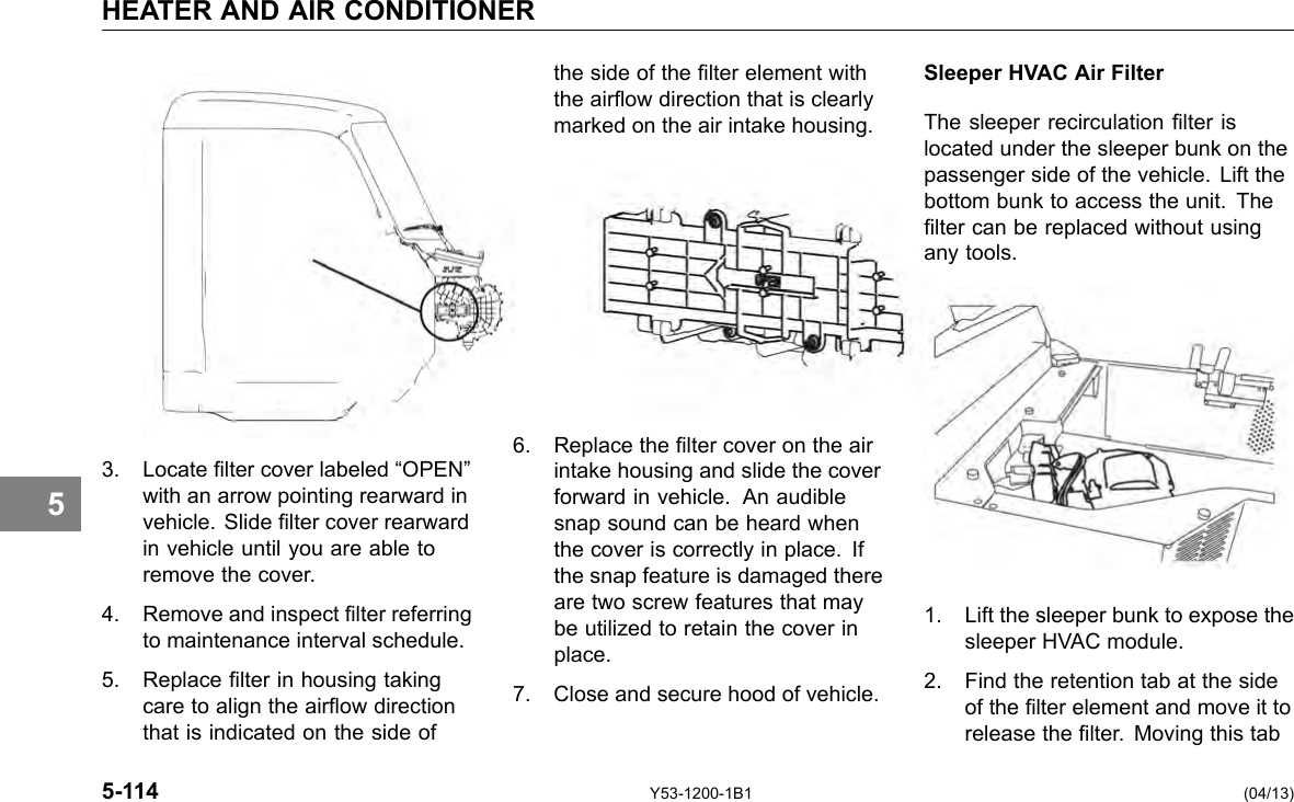 HEATER AND AIR CONDITIONER the side of the lter element with Sleeper HVAC Air Filter the airow direction that is clearly marked on the air intake housing. The sleeper recirculation lter is located under the sleeper bunk on the passenger side of the vehicle. Lift the bottom bunk to access the unit. The lter can be replaced without using any tools. 1. Lift the sleeper bunk to expose the sleeper HVAC module. 2. Find the retention tab at the side of the lter element and move it to release the lter. Moving this tab 5 3. Locate lter cover labeled “OPEN” with an arrow pointing rearward in vehicle. Slide lter cover rearward in vehicle until you are able to remove the cover. 4. Remove and inspect lter referring to maintenance interval schedule. 5. Replace lter in housing taking care to align the airow direction that is indicated on the side of 6. Replace the lter cover on the air intake housing and slide the cover forward in vehicle. An audible snap sound can be heard when the cover is correctly in place. If the snap feature is damaged there are two screw features that may be utilized to retain the cover in place. 7. Close and secure hood of vehicle. 5-114 Y53-1200-1B1 (04/13) 