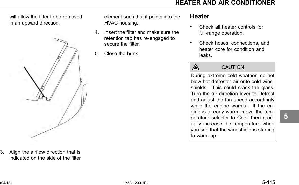 HEATER AND AIR CONDITIONER will allow the lter to be removed element such that it points into the Heater in an upward direction. HVAC housing. • Check all heater controls for 4. Insert the lter and make sure the full-range operation. retention tab has re-engaged to secure the lter. • Check hoses, connections, and heater core for condition and 5. Close the bunk. leaks. CAUTION During extreme cold weather, do not blow hot defroster air onto cold wind-shields. This could crack the glass. Turn the air direction lever to Defrost and adjust the fan speed accordingly while the engine warms. If the en-gine is already warm, move the tem-perature selector to Cool, then grad-ually increase the temperature when you see that the windshield is starting to warm-up. 5 3. Align the airow direction that is indicated on the side of the lter (04/13) Y53-1200-1B1 5-115 