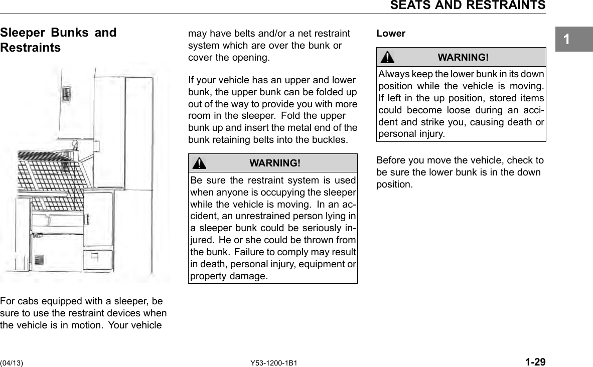 SEATS AND RESTRAINTS 1Sleeper Bunks and may have belts and/or a net restraint Restraints system which are over the bunk or cover the opening. For cabs equipped with a sleeper, be sure to use the restraint devices when the vehicle is in motion. Your vehicle If your vehicle has an upper and lower bunk, the upper bunk can be folded up out of the way to provide you with more room in the sleeper. Fold the upper bunk up and insert the metal end of the bunk retaining belts into the buckles. WARNING! Be sure the restraint system is used when anyone is occupying the sleeper while the vehicle is moving. In an ac-cident, an unrestrained person lying in a sleeper bunk could be seriously in-jured. He or she could be thrown from the bunk. Failure to comply may result in death, personal injury, equipment or property damage. (04/13) Y53-1200-1B1 Lower WARNING! Always keep the lower bunk in its down position while the vehicle is moving. If left in the up position, stored items could become loose during an acci-dent and strike you, causing death or personal injury. Before you move the vehicle, check to be sure the lower bunk is in the down position. 1-29 