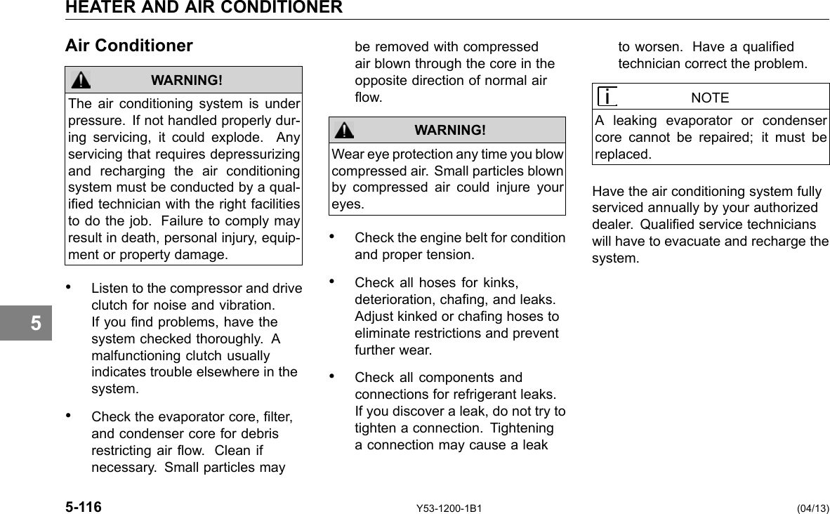 5 HEATER AND AIR CONDITIONER Air Conditioner WARNING! The air conditioning system is under pressure. If not handled properly dur-ing servicing, it could explode. Any servicing that requires depressurizing and recharging the air conditioning system must be conducted by a qual-ied technician with the right facilities to do the job. Failure to comply may result in death, personal injury, equip-ment or property damage. • Listen to the compressor and drive clutch for noise and vibration. If you nd problems, have the system checked thoroughly. A malfunctioning clutch usually indicates trouble elsewhere in the system. • Check the evaporator core, lter, and condenser core for debris restricting air ow. Clean if necessary. Small particles may be removed with compressed air blown through the core in the opposite direction of normal air ow. WARNING! Wear eye protection any time you blow compressed air. Small particles blown by compressed air could injure your eyes. • Check the engine belt for condition and proper tension. • Check all hoses for kinks, deterioration, chang, and leaks. Adjust kinked or chang hoses to eliminate restrictions and prevent further wear. • Check all components and connections for refrigerant leaks. If you discover a leak, do not try to tighten a connection. Tightening a connection may cause a leak to worsen. Have a qualied technician correct the problem. NOTE A leaking evaporator or condenser core cannot be repaired; it must be replaced. Have the air conditioning system fully serviced annually by your authorized dealer. Qualied service technicians will have to evacuate and recharge the system. 5-116 Y53-1200-1B1 (04/13) 