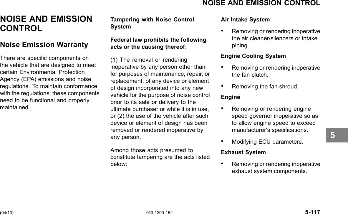 NOISE AND EMISSION CONTROL NOISE AND EMISSION CONTROL Noise Emission Warranty There are specic components on the vehicle that are designed to meet certain Environmental Protection Agency (EPA) emissions and noise regulations. To maintain conformance with the regulations, these components need to be functional and properly maintained. Tampering with Noise Control System Federal law prohibits the following acts or the causing thereof: (1) The removal or rendering inoperative by any person other than for purposes of maintenance, repair, or replacement, of any device or element of design incorporated into any new vehicle for the purpose of noise control prior to its sale or delivery to the ultimate purchaser or while it is in use, or (2) the use of the vehicle after such device or element of design has been removed or rendered inoperative by any person. Among those acts presumed to constitute tampering are the acts listed below: Air Intake System • Removing or rendering inoperative the air cleaner/silencers or intake piping. Engine Cooling System • Removing or rendering inoperative the fan clutch. • Removing the fan shroud. Engine • Removing or rendering engine speed governor inoperative so as to allow engine speed to exceed manufacturer&apos;s specications. • Modifying ECU parameters. Exhaust System • Removing or rendering inoperative exhaust system components. 5 (04/13) Y53-1200-1B1 5-117 