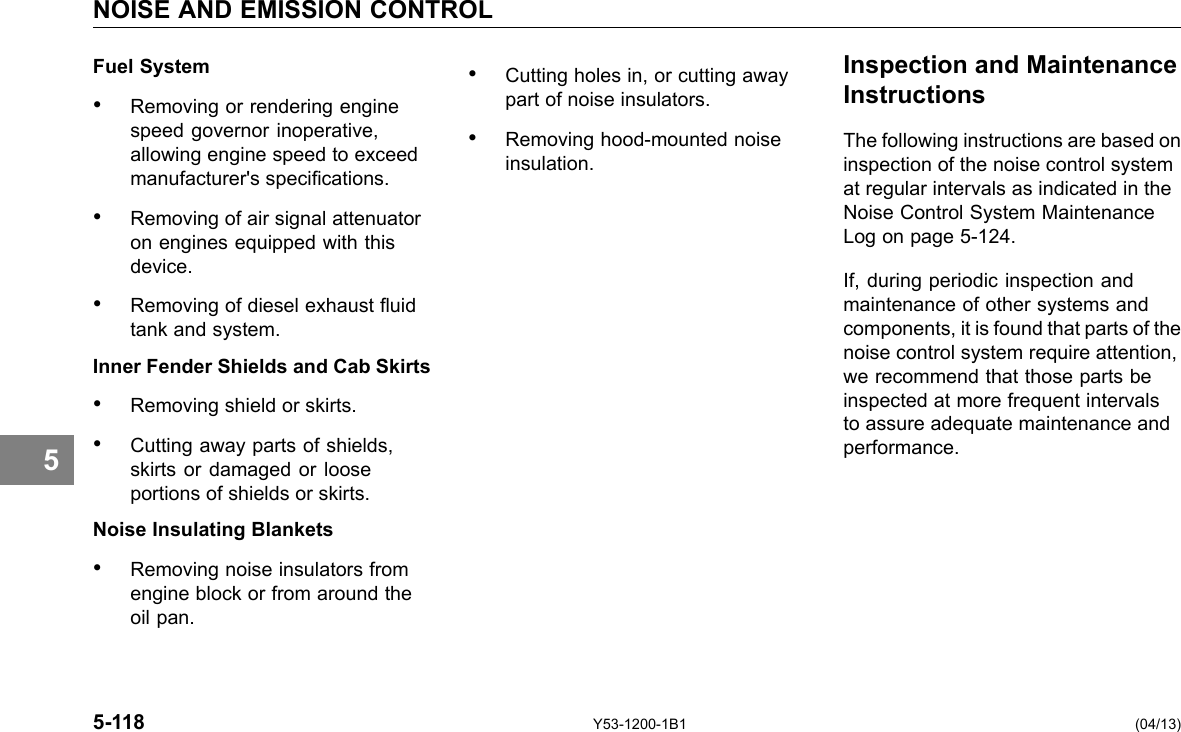 NOISE AND EMISSION CONTROL 5 Fuel System • Cutting holes in, or cutting away • Removing or rendering engine part of noise insulators. speed governor inoperative, • Removing hood-mounted noise allowing engine speed to exceed insulation. manufacturer&apos;s specications. • Removing of air signal attenuator on engines equipped with this device. • Removing of diesel exhaust uid tank and system. Inner Fender Shields and Cab Skirts • Removing shield or skirts. • Cutting away parts of shields, skirts or damaged or loose portions of shields or skirts. Noise Insulating Blankets • Removing noise insulators from engine block or from around the oil pan. Inspection and Maintenance Instructions The following instructions are based on inspection of the noise control system at regular intervals as indicated in the Noise Control System Maintenance Log on page 5-124. If, during periodic inspection and maintenance of other systems and components, it is found that parts of the noise control system require attention, we recommend that those parts be inspected at more frequent intervals to assure adequate maintenance and performance. 5-118 Y53-1200-1B1 (04/13) 